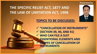 Thursday, June
25, 2015
SRA 255 | Presentation of Cancellation of Instruments
1
THE SPECIFIC RELIEF ACT, 1877 AND
THE LAW OF LIMITATION ACT, 1908
TOPICS TO BE DISCUSSED:
 “CANCELLATION OF INSTRUMENTS”
 (SECTION 39, 40, AND 41)
 WHO CAN FILE A SUIT
 ESSENTIONAL ELEMENTS AND
 SCOPES OF CANCELLATION OF
INSTRUMENTS
Presented by
 
