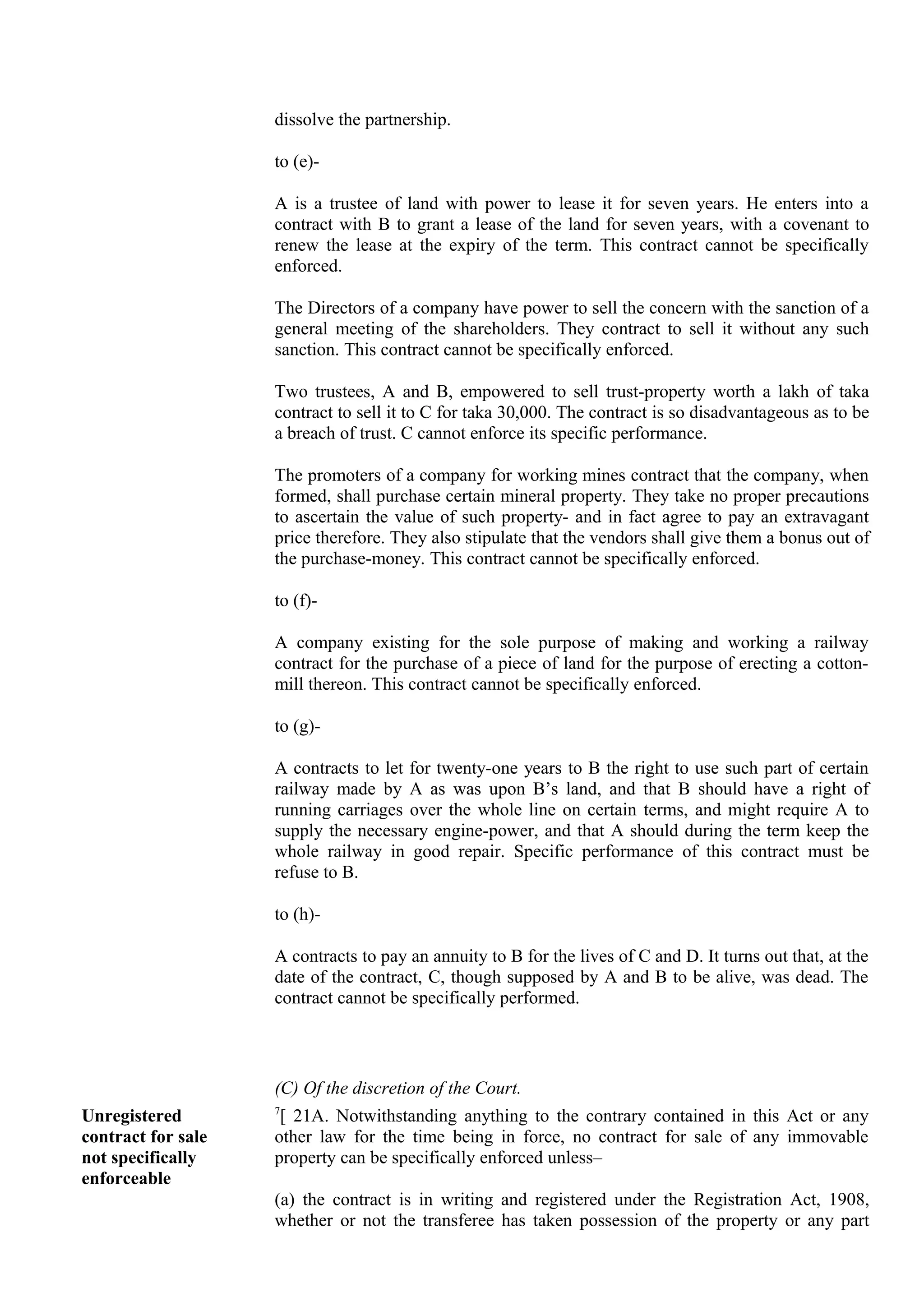 dissolve the partnership.
to (e)-
A is a trustee of land with power to lease it for seven years. He enters into a
contract with B to grant a lease of the land for seven years, with a covenant to
renew the lease at the expiry of the term. This contract cannot be specifically
enforced.
The Directors of a company have power to sell the concern with the sanction of a
general meeting of the shareholders. They contract to sell it without any such
sanction. This contract cannot be specifically enforced.
Two trustees, A and B, empowered to sell trust-property worth a lakh of taka
contract to sell it to C for taka 30,000. The contract is so disadvantageous as to be
a breach of trust. C cannot enforce its specific performance.
The promoters of a company for working mines contract that the company, when
formed, shall purchase certain mineral property. They take no proper precautions
to ascertain the value of such property- and in fact agree to pay an extravagant
price therefore. They also stipulate that the vendors shall give them a bonus out of
the purchase-money. This contract cannot be specifically enforced.
to (f)-
A company existing for the sole purpose of making and working a railway
contract for the purchase of a piece of land for the purpose of erecting a cotton-
mill thereon. This contract cannot be specifically enforced.
to (g)-
A contracts to let for twenty-one years to B the right to use such part of certain
railway made by A as was upon B’s land, and that B should have a right of
running carriages over the whole line on certain terms, and might require A to
supply the necessary engine-power, and that A should during the term keep the
whole railway in good repair. Specific performance of this contract must be
refuse to B.
to (h)-
A contracts to pay an annuity to B for the lives of C and D. It turns out that, at the
date of the contract, C, though supposed by A and B to be alive, was dead. The
contract cannot be specifically performed.
(C) Of the discretion of the Court.
Unregistered
contract for sale
not specifically
enforceable
7
[ 21A. Notwithstanding anything to the contrary contained in this Act or any
other law for the time being in force, no contract for sale of any immovable
property can be specifically enforced unless–
(a) the contract is in writing and registered under the Registration Act, 1908,
whether or not the transferee has taken possession of the property or any part
 