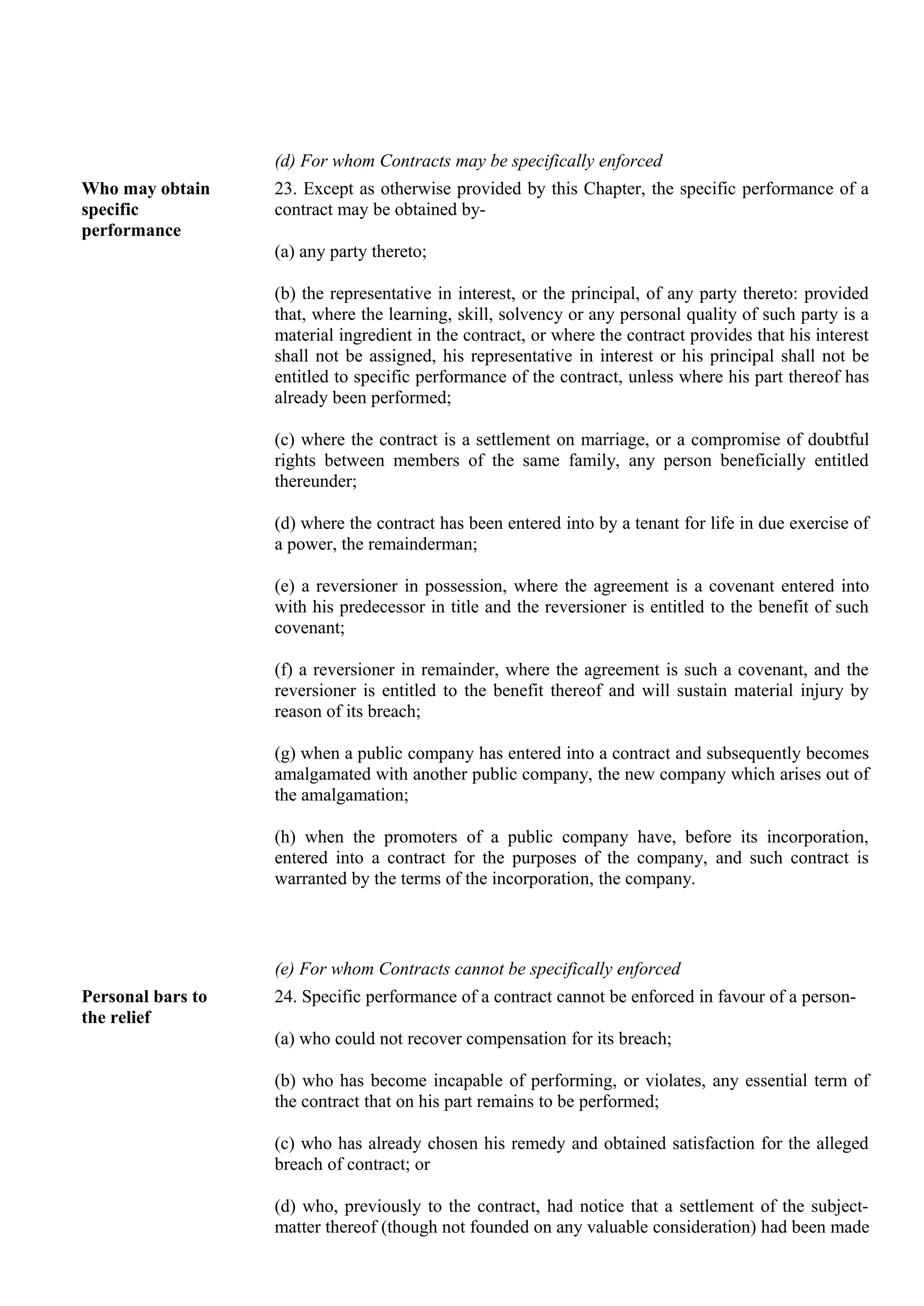(d) For whom Contracts may be specifically enforced
Who may obtain
specific
performance
23. Except as otherwise provided by this Chapter, the specific performance of a
contract may be obtained by-
(a) any party thereto;
(b) the representative in interest, or the principal, of any party thereto: provided
that, where the learning, skill, solvency or any personal quality of such party is a
material ingredient in the contract, or where the contract provides that his interest
shall not be assigned, his representative in interest or his principal shall not be
entitled to specific performance of the contract, unless where his part thereof has
already been performed;
(c) where the contract is a settlement on marriage, or a compromise of doubtful
rights between members of the same family, any person beneficially entitled
thereunder;
(d) where the contract has been entered into by a tenant for life in due exercise of
a power, the remainderman;
(e) a reversioner in possession, where the agreement is a covenant entered into
with his predecessor in title and the reversioner is entitled to the benefit of such
covenant;
(f) a reversioner in remainder, where the agreement is such a covenant, and the
reversioner is entitled to the benefit thereof and will sustain material injury by
reason of its breach;
(g) when a public company has entered into a contract and subsequently becomes
amalgamated with another public company, the new company which arises out of
the amalgamation;
(h) when the promoters of a public company have, before its incorporation,
entered into a contract for the purposes of the company, and such contract is
warranted by the terms of the incorporation, the company.
(e) For whom Contracts cannot be specifically enforced
Personal bars to
the relief
24. Specific performance of a contract cannot be enforced in favour of a person-
(a) who could not recover compensation for its breach;
(b) who has become incapable of performing, or violates, any essential term of
the contract that on his part remains to be performed;
(c) who has already chosen his remedy and obtained satisfaction for the alleged
breach of contract; or
(d) who, previously to the contract, had notice that a settlement of the subject-
matter thereof (though not founded on any valuable consideration) had been made
 