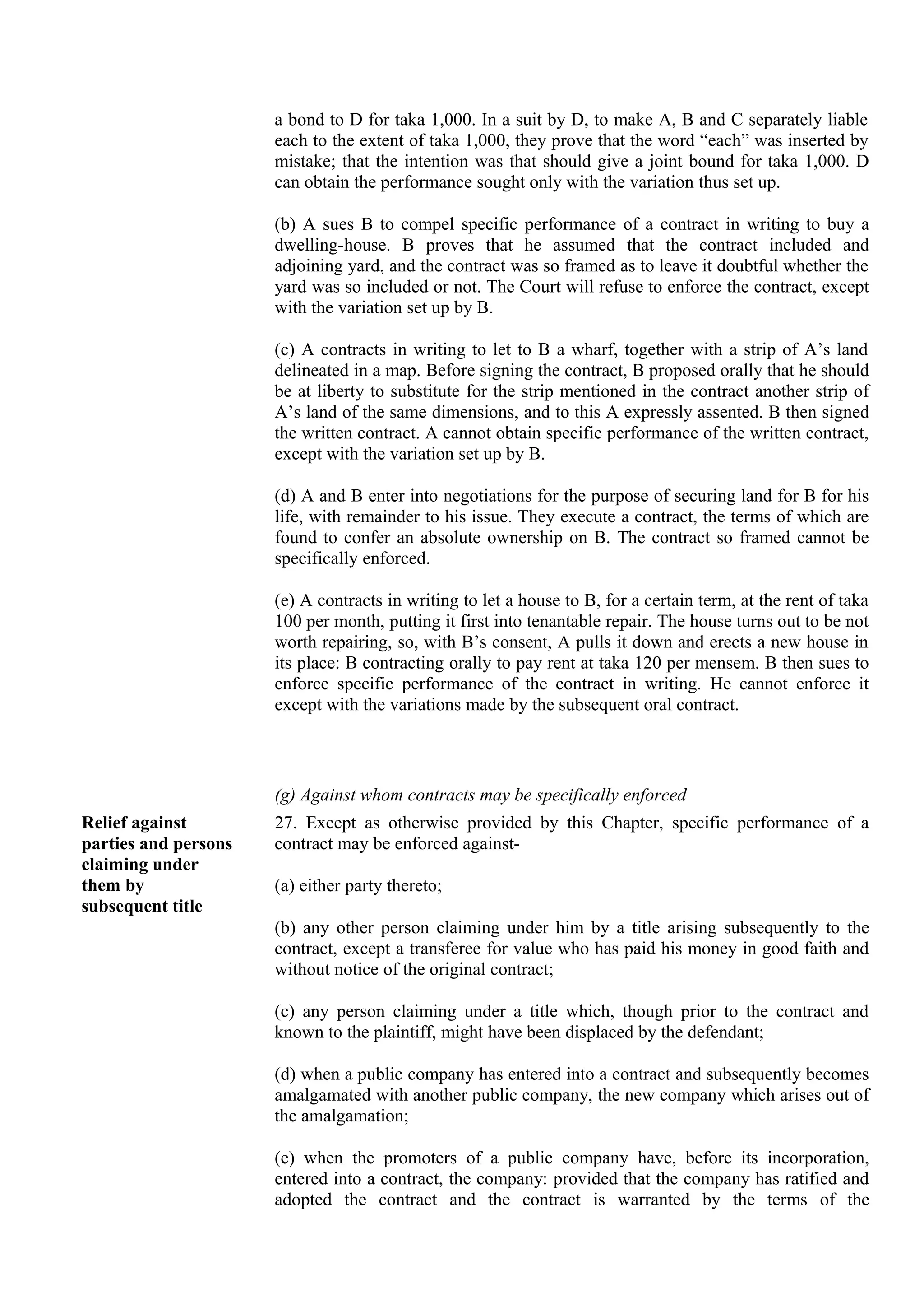 a bond to D for taka 1,000. In a suit by D, to make A, B and C separately liable
each to the extent of taka 1,000, they prove that the word “each” was inserted by
mistake; that the intention was that should give a joint bound for taka 1,000. D
can obtain the performance sought only with the variation thus set up.
(b) A sues B to compel specific performance of a contract in writing to buy a
dwelling-house. B proves that he assumed that the contract included and
adjoining yard, and the contract was so framed as to leave it doubtful whether the
yard was so included or not. The Court will refuse to enforce the contract, except
with the variation set up by B.
(c) A contracts in writing to let to B a wharf, together with a strip of A’s land
delineated in a map. Before signing the contract, B proposed orally that he should
be at liberty to substitute for the strip mentioned in the contract another strip of
A’s land of the same dimensions, and to this A expressly assented. B then signed
the written contract. A cannot obtain specific performance of the written contract,
except with the variation set up by B.
(d) A and B enter into negotiations for the purpose of securing land for B for his
life, with remainder to his issue. They execute a contract, the terms of which are
found to confer an absolute ownership on B. The contract so framed cannot be
specifically enforced.
(e) A contracts in writing to let a house to B, for a certain term, at the rent of taka
100 per month, putting it first into tenantable repair. The house turns out to be not
worth repairing, so, with B’s consent, A pulls it down and erects a new house in
its place: B contracting orally to pay rent at taka 120 per mensem. B then sues to
enforce specific performance of the contract in writing. He cannot enforce it
except with the variations made by the subsequent oral contract.
(g) Against whom contracts may be specifically enforced
Relief against
parties and persons
claiming under
them by
subsequent title
27. Except as otherwise provided by this Chapter, specific performance of a
contract may be enforced against-
(a) either party thereto;
(b) any other person claiming under him by a title arising subsequently to the
contract, except a transferee for value who has paid his money in good faith and
without notice of the original contract;
(c) any person claiming under a title which, though prior to the contract and
known to the plaintiff, might have been displaced by the defendant;
(d) when a public company has entered into a contract and subsequently becomes
amalgamated with another public company, the new company which arises out of
the amalgamation;
(e) when the promoters of a public company have, before its incorporation,
entered into a contract, the company: provided that the company has ratified and
adopted the contract and the contract is warranted by the terms of the
 