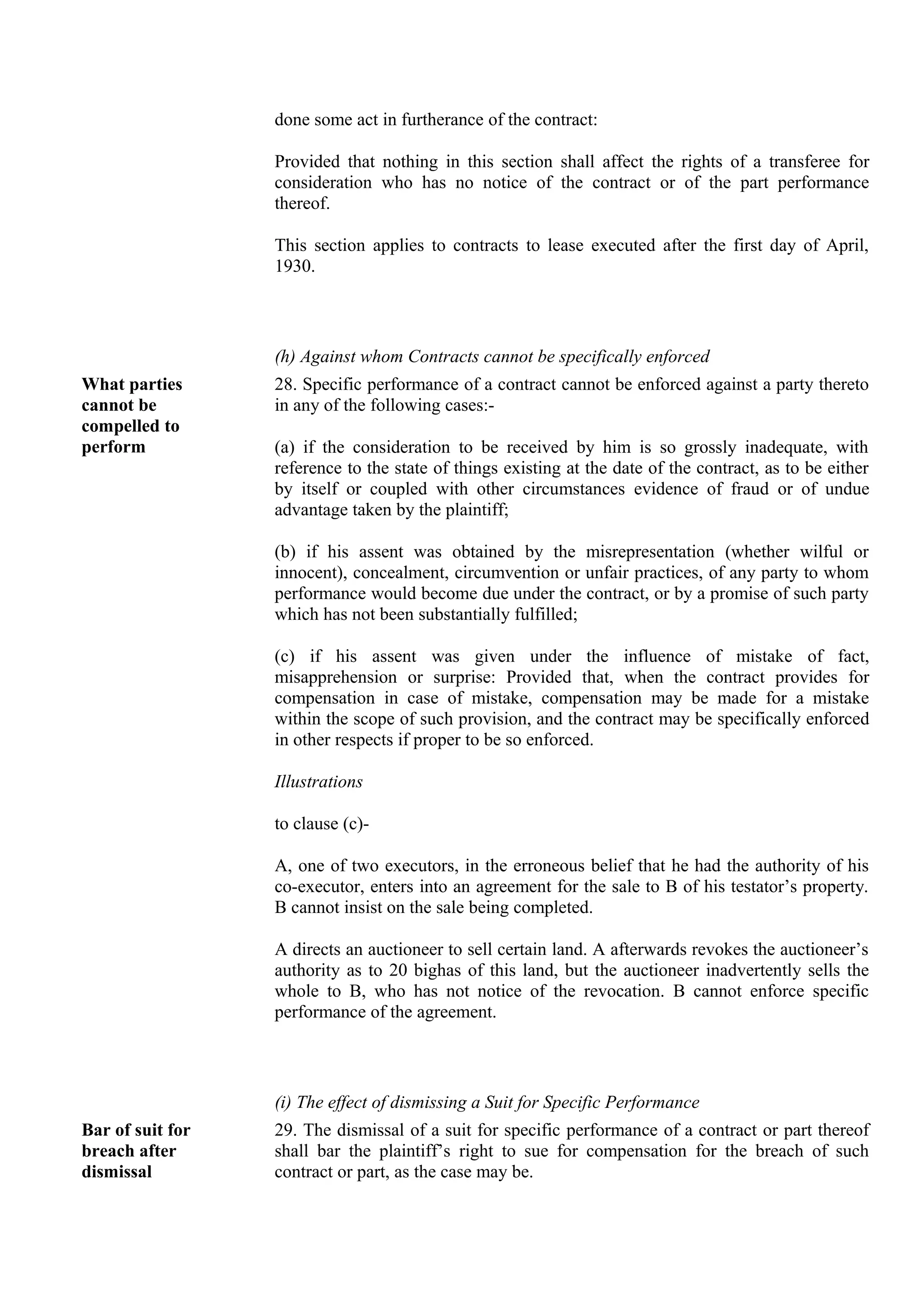 done some act in furtherance of the contract:
Provided that nothing in this section shall affect the rights of a transferee for
consideration who has no notice of the contract or of the part performance
thereof.
This section applies to contracts to lease executed after the first day of April,
1930.
(h) Against whom Contracts cannot be specifically enforced
What parties
cannot be
compelled to
perform
28. Specific performance of a contract cannot be enforced against a party thereto
in any of the following cases:-
(a) if the consideration to be received by him is so grossly inadequate, with
reference to the state of things existing at the date of the contract, as to be either
by itself or coupled with other circumstances evidence of fraud or of undue
advantage taken by the plaintiff;
(b) if his assent was obtained by the misrepresentation (whether wilful or
innocent), concealment, circumvention or unfair practices, of any party to whom
performance would become due under the contract, or by a promise of such party
which has not been substantially fulfilled;
(c) if his assent was given under the influence of mistake of fact,
misapprehension or surprise: Provided that, when the contract provides for
compensation in case of mistake, compensation may be made for a mistake
within the scope of such provision, and the contract may be specifically enforced
in other respects if proper to be so enforced.
Illustrations
to clause (c)-
A, one of two executors, in the erroneous belief that he had the authority of his
co-executor, enters into an agreement for the sale to B of his testator’s property.
B cannot insist on the sale being completed.
A directs an auctioneer to sell certain land. A afterwards revokes the auctioneer’s
authority as to 20 bighas of this land, but the auctioneer inadvertently sells the
whole to B, who has not notice of the revocation. B cannot enforce specific
performance of the agreement.
(i) The effect of dismissing a Suit for Specific Performance
Bar of suit for
breach after
dismissal
29. The dismissal of a suit for specific performance of a contract or part thereof
shall bar the plaintiff’s right to sue for compensation for the breach of such
contract or part, as the case may be.
 
