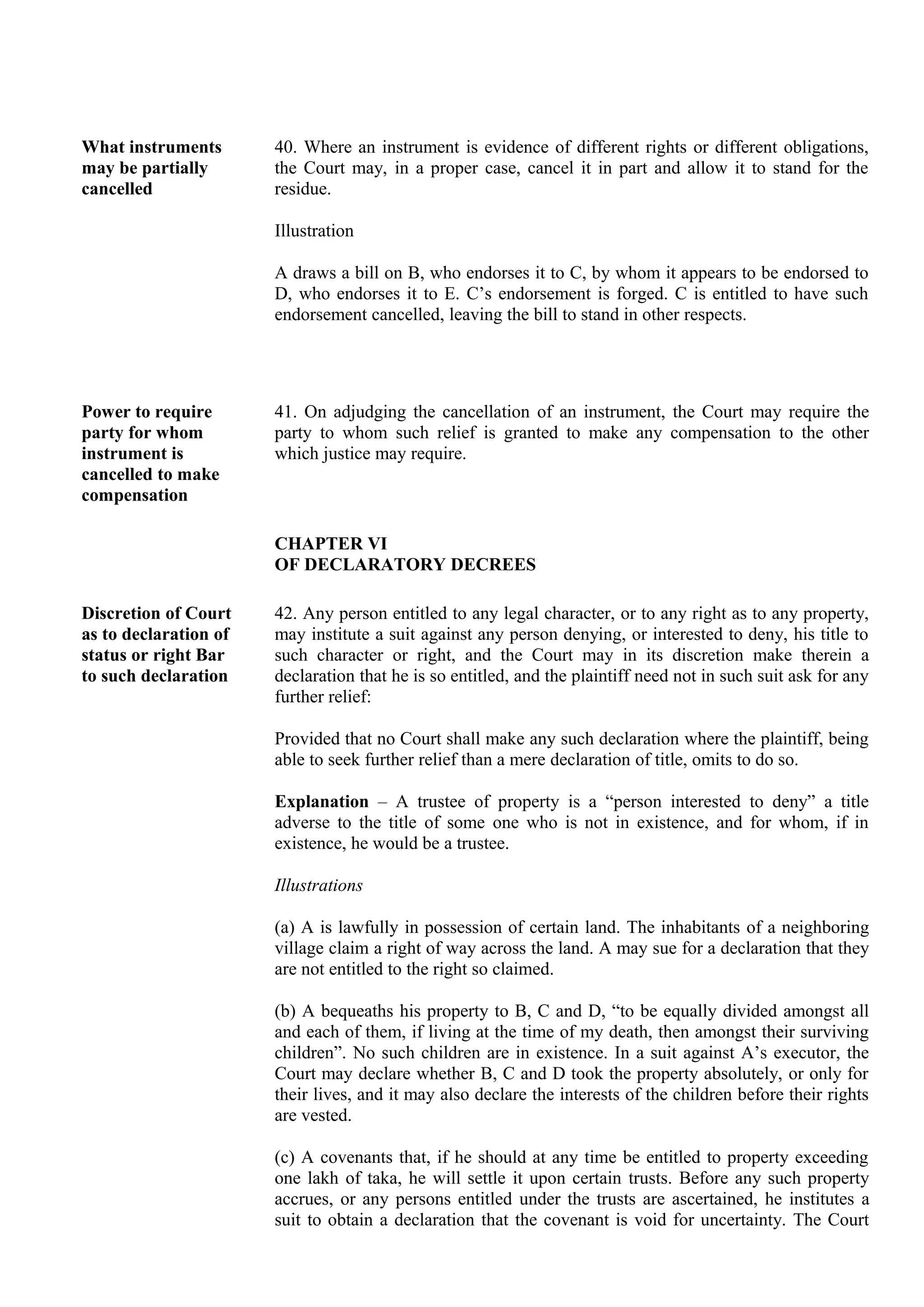 What instruments
may be partially
cancelled
40. Where an instrument is evidence of different rights or different obligations,
the Court may, in a proper case, cancel it in part and allow it to stand for the
residue.
Illustration
A draws a bill on B, who endorses it to C, by whom it appears to be endorsed to
D, who endorses it to E. C’s endorsement is forged. C is entitled to have such
endorsement cancelled, leaving the bill to stand in other respects.
Power to require
party for whom
instrument is
cancelled to make
compensation
41. On adjudging the cancellation of an instrument, the Court may require the
party to whom such relief is granted to make any compensation to the other
which justice may require.
CHAPTER VI
OF DECLARATORY DECREES
Discretion of Court
as to declaration of
status or right Bar
to such declaration
42. Any person entitled to any legal character, or to any right as to any property,
may institute a suit against any person denying, or interested to deny, his title to
such character or right, and the Court may in its discretion make therein a
declaration that he is so entitled, and the plaintiff need not in such suit ask for any
further relief:
Provided that no Court shall make any such declaration where the plaintiff, being
able to seek further relief than a mere declaration of title, omits to do so.
Explanation – A trustee of property is a “person interested to deny” a title
adverse to the title of some one who is not in existence, and for whom, if in
existence, he would be a trustee.
Illustrations
(a) A is lawfully in possession of certain land. The inhabitants of a neighboring
village claim a right of way across the land. A may sue for a declaration that they
are not entitled to the right so claimed.
(b) A bequeaths his property to B, C and D, “to be equally divided amongst all
and each of them, if living at the time of my death, then amongst their surviving
children”. No such children are in existence. In a suit against A’s executor, the
Court may declare whether B, C and D took the property absolutely, or only for
their lives, and it may also declare the interests of the children before their rights
are vested.
(c) A covenants that, if he should at any time be entitled to property exceeding
one lakh of taka, he will settle it upon certain trusts. Before any such property
accrues, or any persons entitled under the trusts are ascertained, he institutes a
suit to obtain a declaration that the covenant is void for uncertainty. The Court
 