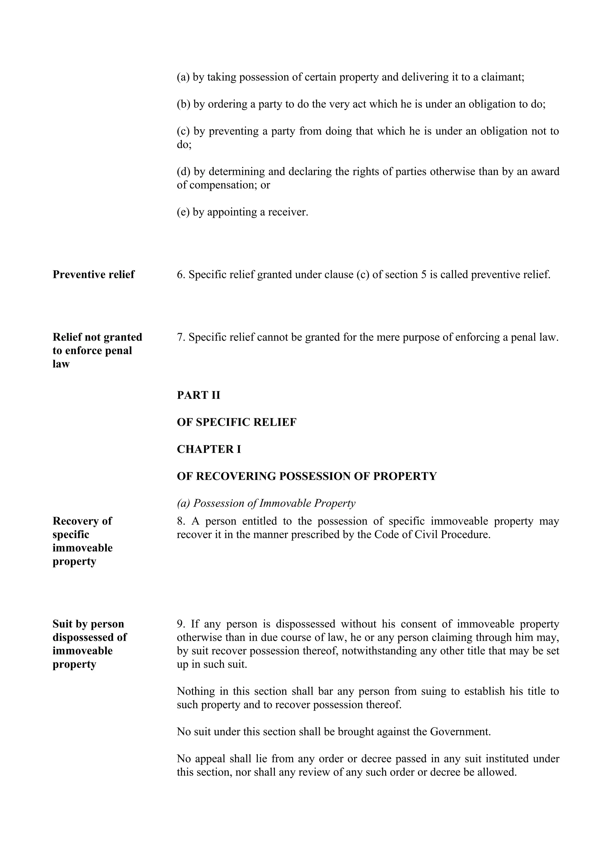 (a) by taking possession of certain property and delivering it to a claimant;
(b) by ordering a party to do the very act which he is under an obligation to do;
(c) by preventing a party from doing that which he is under an obligation not to
do;
(d) by determining and declaring the rights of parties otherwise than by an award
of compensation; or
(e) by appointing a receiver.
Preventive relief 6. Specific relief granted under clause (c) of section 5 is called preventive relief.
Relief not granted
to enforce penal
law
7. Specific relief cannot be granted for the mere purpose of enforcing a penal law.
PART II
OF SPECIFIC RELIEF
CHAPTER I
OF RECOVERING POSSESSION OF PROPERTY
(a) Possession of Immovable Property
Recovery of
specific
immoveable
property
8. A person entitled to the possession of specific immoveable property may
recover it in the manner prescribed by the Code of Civil Procedure.
Suit by person
dispossessed of
immoveable
property
9. If any person is dispossessed without his consent of immoveable property
otherwise than in due course of law, he or any person claiming through him may,
by suit recover possession thereof, notwithstanding any other title that may be set
up in such suit.
Nothing in this section shall bar any person from suing to establish his title to
such property and to recover possession thereof.
No suit under this section shall be brought against the Government.
No appeal shall lie from any order or decree passed in any suit instituted under
this section, nor shall any review of any such order or decree be allowed.
 
