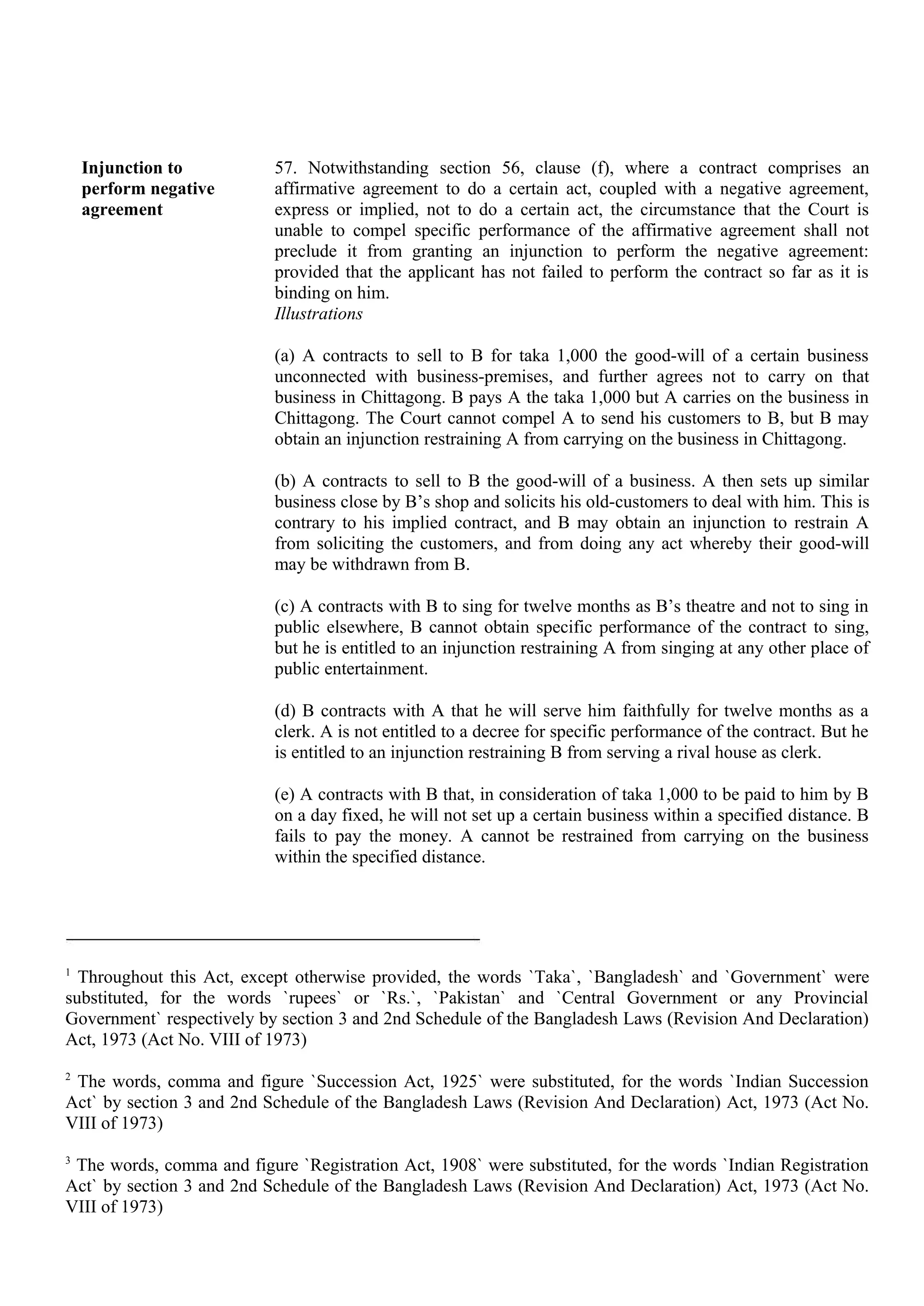 Injunction to
perform negative
agreement
57. Notwithstanding section 56, clause (f), where a contract comprises an
affirmative agreement to do a certain act, coupled with a negative agreement,
express or implied, not to do a certain act, the circumstance that the Court is
unable to compel specific performance of the affirmative agreement shall not
preclude it from granting an injunction to perform the negative agreement:
provided that the applicant has not failed to perform the contract so far as it is
binding on him.
Illustrations
(a) A contracts to sell to B for taka 1,000 the good-will of a certain business
unconnected with business-premises, and further agrees not to carry on that
business in Chittagong. B pays A the taka 1,000 but A carries on the business in
Chittagong. The Court cannot compel A to send his customers to B, but B may
obtain an injunction restraining A from carrying on the business in Chittagong.
(b) A contracts to sell to B the good-will of a business. A then sets up similar
business close by B’s shop and solicits his old-customers to deal with him. This is
contrary to his implied contract, and B may obtain an injunction to restrain A
from soliciting the customers, and from doing any act whereby their good-will
may be withdrawn from B.
(c) A contracts with B to sing for twelve months as B’s theatre and not to sing in
public elsewhere, B cannot obtain specific performance of the contract to sing,
but he is entitled to an injunction restraining A from singing at any other place of
public entertainment.
(d) B contracts with A that he will serve him faithfully for twelve months as a
clerk. A is not entitled to a decree for specific performance of the contract. But he
is entitled to an injunction restraining B from serving a rival house as clerk.
(e) A contracts with B that, in consideration of taka 1,000 to be paid to him by B
on a day fixed, he will not set up a certain business within a specified distance. B
fails to pay the money. A cannot be restrained from carrying on the business
within the specified distance.
1
Throughout this Act, except otherwise provided, the words `Taka`, `Bangladesh` and `Government` were
substituted, for the words `rupees` or `Rs.`, `Pakistan` and `Central Government or any Provincial
Government` respectively by section 3 and 2nd Schedule of the Bangladesh Laws (Revision And Declaration)
Act, 1973 (Act No. VIII of 1973)
2
The words, comma and figure `Succession Act, 1925` were substituted, for the words `Indian Succession
Act` by section 3 and 2nd Schedule of the Bangladesh Laws (Revision And Declaration) Act, 1973 (Act No.
VIII of 1973)
3
The words, comma and figure `Registration Act, 1908` were substituted, for the words `Indian Registration
Act` by section 3 and 2nd Schedule of the Bangladesh Laws (Revision And Declaration) Act, 1973 (Act No.
VIII of 1973)
 