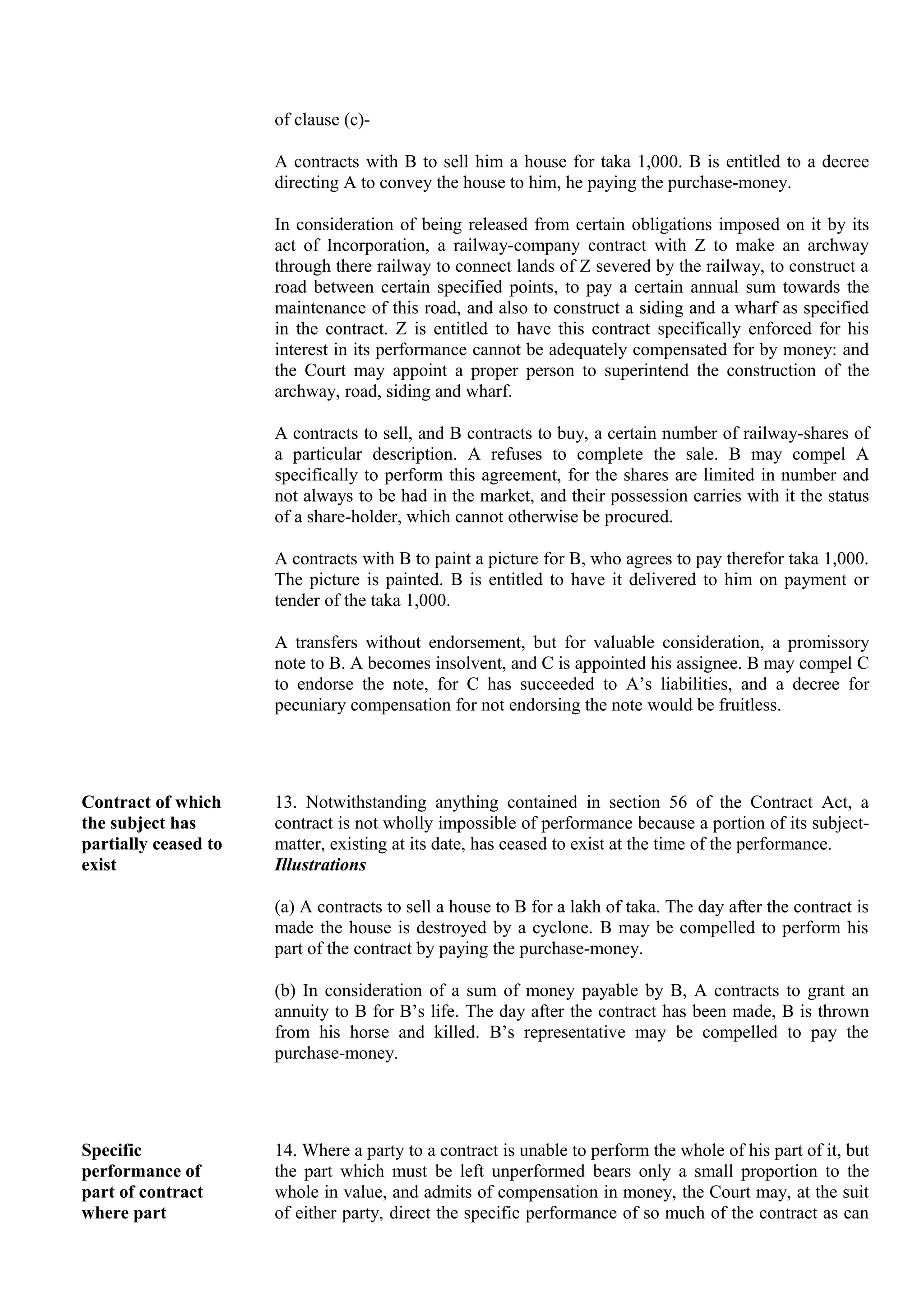 of clause (c)-
A contracts with B to sell him a house for taka 1,000. B is entitled to a decree
directing A to convey the house to him, he paying the purchase-money.
In consideration of being released from certain obligations imposed on it by its
act of Incorporation, a railway-company contract with Z to make an archway
through there railway to connect lands of Z severed by the railway, to construct a
road between certain specified points, to pay a certain annual sum towards the
maintenance of this road, and also to construct a siding and a wharf as specified
in the contract. Z is entitled to have this contract specifically enforced for his
interest in its performance cannot be adequately compensated for by money: and
the Court may appoint a proper person to superintend the construction of the
archway, road, siding and wharf.
A contracts to sell, and B contracts to buy, a certain number of railway-shares of
a particular description. A refuses to complete the sale. B may compel A
specifically to perform this agreement, for the shares are limited in number and
not always to be had in the market, and their possession carries with it the status
of a share-holder, which cannot otherwise be procured.
A contracts with B to paint a picture for B, who agrees to pay therefor taka 1,000.
The picture is painted. B is entitled to have it delivered to him on payment or
tender of the taka 1,000.
A transfers without endorsement, but for valuable consideration, a promissory
note to B. A becomes insolvent, and C is appointed his assignee. B may compel C
to endorse the note, for C has succeeded to A’s liabilities, and a decree for
pecuniary compensation for not endorsing the note would be fruitless.
Contract of which
the subject has
partially ceased to
exist
13. Notwithstanding anything contained in section 56 of the Contract Act, a
contract is not wholly impossible of performance because a portion of its subject-
matter, existing at its date, has ceased to exist at the time of the performance.
Illustrations
(a) A contracts to sell a house to B for a lakh of taka. The day after the contract is
made the house is destroyed by a cyclone. B may be compelled to perform his
part of the contract by paying the purchase-money.
(b) In consideration of a sum of money payable by B, A contracts to grant an
annuity to B for B’s life. The day after the contract has been made, B is thrown
from his horse and killed. B’s representative may be compelled to pay the
purchase-money.
Specific
performance of
part of contract
where part
14. Where a party to a contract is unable to perform the whole of his part of it, but
the part which must be left unperformed bears only a small proportion to the
whole in value, and admits of compensation in money, the Court may, at the suit
of either party, direct the specific performance of so much of the contract as can
 