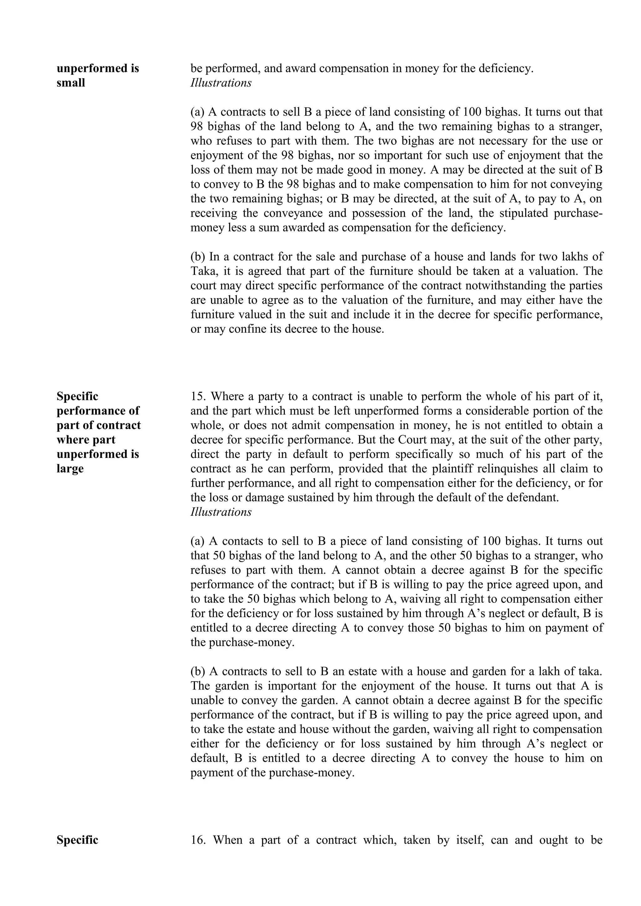 unperformed is
small
be performed, and award compensation in money for the deficiency.
Illustrations
(a) A contracts to sell B a piece of land consisting of 100 bighas. It turns out that
98 bighas of the land belong to A, and the two remaining bighas to a stranger,
who refuses to part with them. The two bighas are not necessary for the use or
enjoyment of the 98 bighas, nor so important for such use of enjoyment that the
loss of them may not be made good in money. A may be directed at the suit of B
to convey to B the 98 bighas and to make compensation to him for not conveying
the two remaining bighas; or B may be directed, at the suit of A, to pay to A, on
receiving the conveyance and possession of the land, the stipulated purchase-
money less a sum awarded as compensation for the deficiency.
(b) In a contract for the sale and purchase of a house and lands for two lakhs of
Taka, it is agreed that part of the furniture should be taken at a valuation. The
court may direct specific performance of the contract notwithstanding the parties
are unable to agree as to the valuation of the furniture, and may either have the
furniture valued in the suit and include it in the decree for specific performance,
or may confine its decree to the house.
Specific
performance of
part of contract
where part
unperformed is
large
15. Where a party to a contract is unable to perform the whole of his part of it,
and the part which must be left unperformed forms a considerable portion of the
whole, or does not admit compensation in money, he is not entitled to obtain a
decree for specific performance. But the Court may, at the suit of the other party,
direct the party in default to perform specifically so much of his part of the
contract as he can perform, provided that the plaintiff relinquishes all claim to
further performance, and all right to compensation either for the deficiency, or for
the loss or damage sustained by him through the default of the defendant.
Illustrations
(a) A contacts to sell to B a piece of land consisting of 100 bighas. It turns out
that 50 bighas of the land belong to A, and the other 50 bighas to a stranger, who
refuses to part with them. A cannot obtain a decree against B for the specific
performance of the contract; but if B is willing to pay the price agreed upon, and
to take the 50 bighas which belong to A, waiving all right to compensation either
for the deficiency or for loss sustained by him through A’s neglect or default, B is
entitled to a decree directing A to convey those 50 bighas to him on payment of
the purchase-money.
(b) A contracts to sell to B an estate with a house and garden for a lakh of taka.
The garden is important for the enjoyment of the house. It turns out that A is
unable to convey the garden. A cannot obtain a decree against B for the specific
performance of the contract, but if B is willing to pay the price agreed upon, and
to take the estate and house without the garden, waiving all right to compensation
either for the deficiency or for loss sustained by him through A’s neglect or
default, B is entitled to a decree directing A to convey the house to him on
payment of the purchase-money.
Specific 16. When a part of a contract which, taken by itself, can and ought to be
 