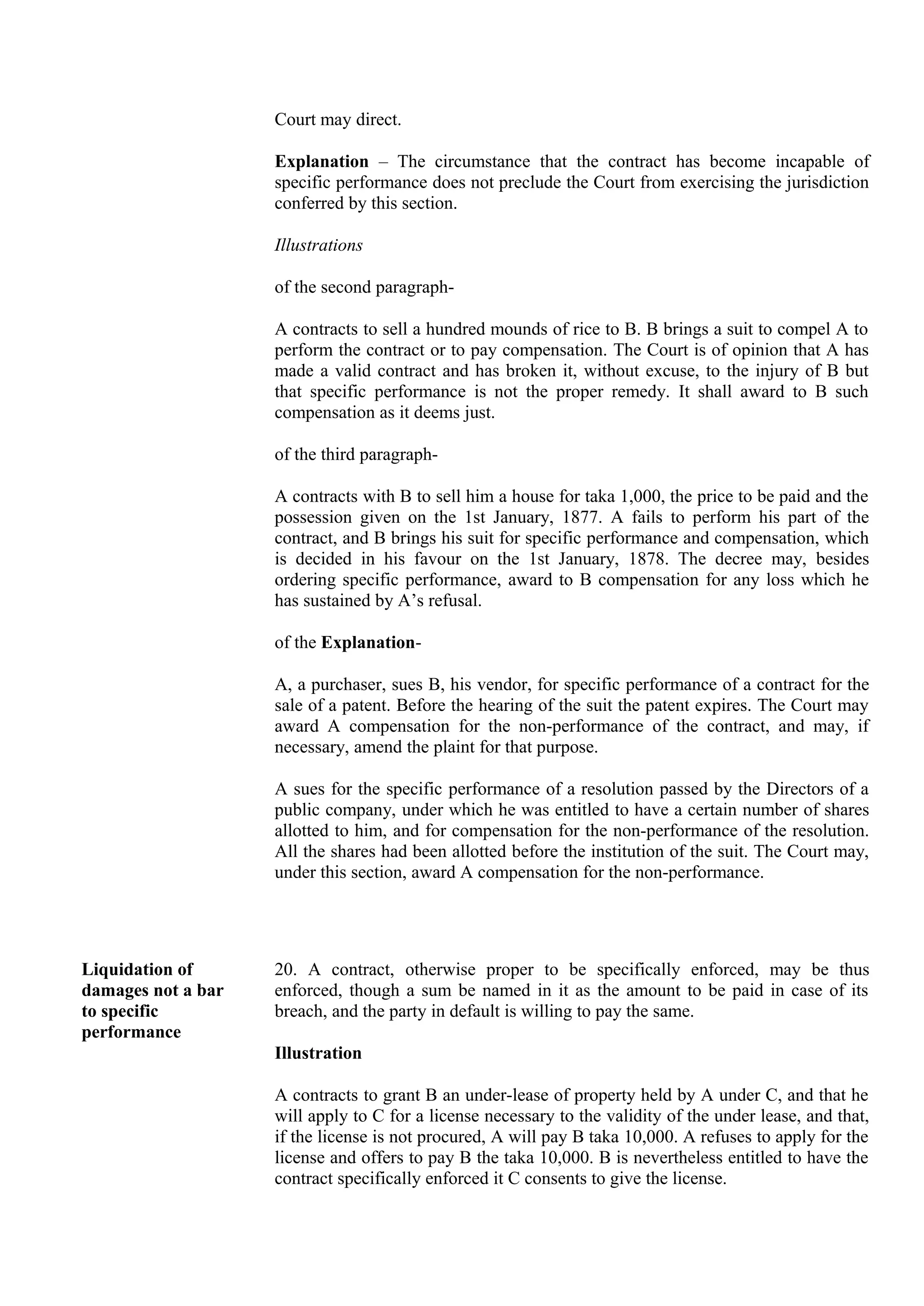 Court may direct.
Explanation – The circumstance that the contract has become incapable of
specific performance does not preclude the Court from exercising the jurisdiction
conferred by this section.
Illustrations
of the second paragraph-
A contracts to sell a hundred mounds of rice to B. B brings a suit to compel A to
perform the contract or to pay compensation. The Court is of opinion that A has
made a valid contract and has broken it, without excuse, to the injury of B but
that specific performance is not the proper remedy. It shall award to B such
compensation as it deems just.
of the third paragraph-
A contracts with B to sell him a house for taka 1,000, the price to be paid and the
possession given on the 1st January, 1877. A fails to perform his part of the
contract, and B brings his suit for specific performance and compensation, which
is decided in his favour on the 1st January, 1878. The decree may, besides
ordering specific performance, award to B compensation for any loss which he
has sustained by A’s refusal.
of the Explanation-
A, a purchaser, sues B, his vendor, for specific performance of a contract for the
sale of a patent. Before the hearing of the suit the patent expires. The Court may
award A compensation for the non-performance of the contract, and may, if
necessary, amend the plaint for that purpose.
A sues for the specific performance of a resolution passed by the Directors of a
public company, under which he was entitled to have a certain number of shares
allotted to him, and for compensation for the non-performance of the resolution.
All the shares had been allotted before the institution of the suit. The Court may,
under this section, award A compensation for the non-performance.
Liquidation of
damages not a bar
to specific
performance
20. A contract, otherwise proper to be specifically enforced, may be thus
enforced, though a sum be named in it as the amount to be paid in case of its
breach, and the party in default is willing to pay the same.
Illustration
A contracts to grant B an under-lease of property held by A under C, and that he
will apply to C for a license necessary to the validity of the under lease, and that,
if the license is not procured, A will pay B taka 10,000. A refuses to apply for the
license and offers to pay B the taka 10,000. B is nevertheless entitled to have the
contract specifically enforced it C consents to give the license.
 