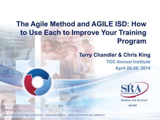 The Agile Method and AGILE ISD: How 
to Use Each to Improve Your Training 
Program 
Terry Chandler & Chris King 
TOC Annual Institute 
April 28-30, 2014 
 