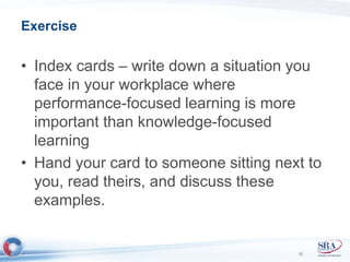 Exercise 
• Index cards – write down a situation you 
face in your workplace where 
performance-focused learning is more 
important than knowledge-focused 
learning 
• Hand your card to someone sitting next to 
you, read theirs, and discuss these 
examples. 
12 
 