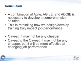Conclusion 
• A combination of Agile, AGILE, and ADDIE is 
necessary to develop a comprehensive 
solution 
• This is rethinking how we design/develop 
training truly impact job performance 
• Caveat: It may not be any cheaper 
• Caveat to the Caveat: It may not be any 
cheaper, but it will be more effective at 
changing job performance 
21 
 