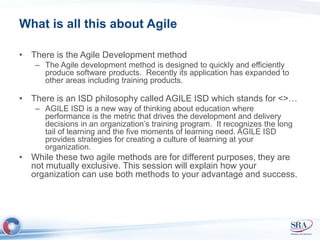 What is all this about Agile 
• There is the Agile Development method 
– The Agile development method is designed to quickly and efficiently 
produce software products. Recently its application has expanded to 
other areas including training products. 
• There is an ISD philosophy called AGILE ISD which stands for <>… 
– AGILE ISD is a new way of thinking about education where 
performance is the metric that drives the development and delivery 
decisions in an organization’s training program. It recognizes the long 
tail of learning and the five moments of learning need. AGILE ISD 
provides strategies for creating a culture of learning at your 
organization. 
• While these two agile methods are for different purposes, they are 
not mutually exclusive. This session will explain how your 
organization can use both methods to your advantage and success. 
 