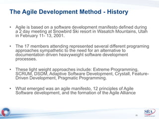 The Agile Development Method - History 
• Agile is based on a software development manifesto defined during 
a 2 day meeting at Snowbird Ski resort in Wasatch Mountains, Utah 
in February 11- 13, 2001. 
• The 17 members attending represented several different programing 
approaches sympathetic to the need for an alternative to 
documentation driven heavyweight software development 
processes. 
• These light weight approaches include: Extreme Programming, 
SCRUM, DSDM, Adaptive Software Development, Crystall, Feature- 
Driven Development, Pragmatic Programming. 
• What emerged was an agile manifesto, 12 principles of Agile 
Software development, and the formation of the Agile Alliance 
25 
 