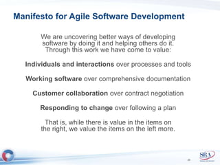 Manifesto for Agile Software Development 
We are uncovering better ways of developing 
software by doing it and helping others do it. 
Through this work we have come to value: 
Individuals and interactions over processes and tools 
Working software over comprehensive documentation 
Customer collaboration over contract negotiation 
Responding to change over following a plan 
That is, while there is value in the items on 
the right, we value the items on the left more. 
26 
 