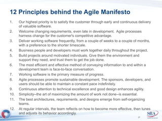 12 Principles behind the Agile Manifesto 
1. Our highest priority is to satisfy the customer through early and continuous delivery 
of valuable software. 
2. Welcome changing requirements, even late in development. Agile processes 
harness change for the customer's competitive advantage. 
3. Deliver working software frequently, from a couple of weeks to a couple of months, 
with a preference to the shorter timescale. 
4. Business people and developers must work together daily throughout the project. 
5. Build projects around motivated individuals. Give them the environment and 
support they need, and trust them to get the job done. 
6. The most efficient and effective method of conveying information to and within a 
development team is face-to-face conversation. 
7. Working software is the primary measure of progress. 
8. Agile processes promote sustainable development. The sponsors, developers, and 
users should be able to maintain a constant pace indefinitely. 
9. Continuous attention to technical excellence and good design enhances agility. 
10. Simplicity--the art of maximizing the amount of work not done--is essential. 
11. The best architectures, requirements, and designs emerge from self-organizing 
teams. 
12. At regular intervals, the team reflects on how to become more effective, then tunes 
and adjusts its behavior accordingly. 
27 
 