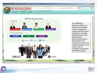 The ORM EEO 
Resource Center is a 
Performance Support 
solution designed to 
complement the Hybrid 
Conference Learning 
Objectives with direct, 
tasked-based 
performance support. 
Stakeholders can 
access the content from 
several viewpoints: role-holder, 
type of 
complaint, and general 
information search. 
 