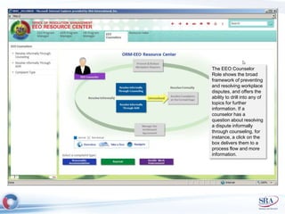 The EEO Counselor 
Role shows the broad 
framework of preventing 
and resolving workplace 
disputes, and offers the 
ability to drill into any of 
topics for further 
information. If a 
counselor has a 
question about resolving 
a dispute informally 
through counseling, for 
instance, a click on the 
box delivers them to a 
process flow and more 
information. 
 