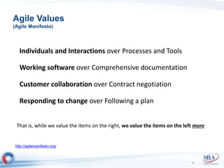 Agile Values 
(Agile Manifesto) 
Individuals and Interactions over Processes and Tools 
Working software over Comprehensive documentation 
Customer collaboration over Contract negotiation 
Responding to change over Following a plan 
That is, while we value the items on the right, we value the items on the left more 
4 
http://agilemanifesto.org/ 
 