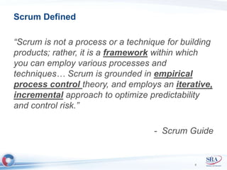 Scrum Defined 
“Scrum is not a process or a technique for building 
products; rather, it is a framework within which 
you can employ various processes and 
techniques… Scrum is grounded in empirical 
process control theory, and employs an iterative, 
incremental approach to optimize predictability 
and control risk.” 
- Scrum Guide 
6 
 