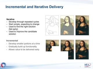 Incremental and Iterative Delivery 
Incremental 
- Develop smaller portions at a time 
- Gradually build up functionality 
- Allows value to be delivered early 
7 
Iterative 
- Develop through repeated cycles 
- Start simple, expecting to change 
- Used to find the right solution 
(fail early) 
- Used to improve the candidate 
solution 
 