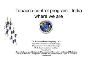 Dr. Srabana Misra Bhagabaty , MD
Assistant Professor cum In-Charge,
Department of Preventive Oncology,
Dr. B. Borooah Cancer Institute
Guwahati-16
(Presented as a guest lecture in Department of Preventive and social Medicine,
Guwahati Medical College and Hospital in 2016 under BBCI year of academic
excellence )
Tobacco control program : India
where we are
 