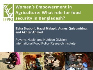 Women’s Empowerment in
Agriculture: What role for food
security in Bangladesh?
Esha Sraboni, Hazel Malapit, Agnes Quisumbing,
and Akhter Ahmed
Poverty, Health and Nutrition Division
International Food Policy Research Institute
 