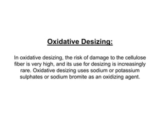 Oxidative Desizing:
In oxidative desizing, the risk of damage to the cellulose
fiber is very high, and its use for desizing is increasingly
rare. Oxidative desizing uses sodium or potassium
sulphates or sodium bromite as an oxidizing agent.
 