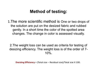 Method of testing:
1.The more scientific method is One or two drops of
the solution are put on the desized fabric and rubbed
gently. In a short time the color of the spotted area
changes. The change in color is assessed visually.
2.The weight loss can be used as criteria for testing of
desizing efficiency. The weight loss is of the order of 7-
10%.
 