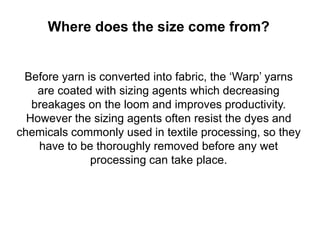 Where does the size come from?
Before yarn is converted into fabric, the ‘Warp’ yarns
are coated with sizing agents which decreasing
breakages on the loom and improves productivity.
However the sizing agents often resist the dyes and
chemicals commonly used in textile processing, so they
have to be thoroughly removed before any wet
processing can take place.
 