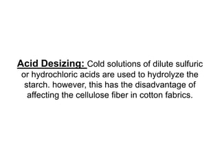 Acid Desizing: Cold solutions of dilute sulfuric
or hydrochloric acids are used to hydrolyze the
starch. however, this has the disadvantage of
affecting the cellulose fiber in cotton fabrics.
 