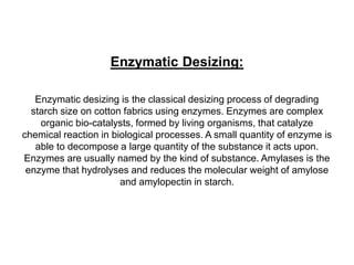 Enzymatic Desizing:
Enzymatic desizing is the classical desizing process of degrading
starch size on cotton fabrics using enzymes. Enzymes are complex
organic bio-catalysts, formed by living organisms, that catalyze
chemical reaction in biological processes. A small quantity of enzyme is
able to decompose a large quantity of the substance it acts upon.
Enzymes are usually named by the kind of substance. Amylases is the
enzyme that hydrolyses and reduces the molecular weight of amylose
and amylopectin in starch.
 