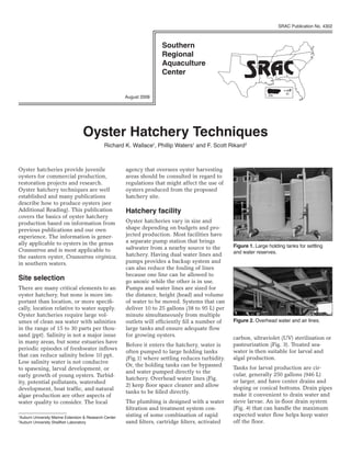 SRAC Publication No. 4302




                                                                                                                            VI
                                                       August 2008                                                  PR




                                  Oyster Hatchery Techniques
                                             Richard K. Wallace1, Phillip Waters1 and F. Scott Rikard2



Oyster hatcheries provide juvenile                     agency that oversees oyster harvesting
oysters for commercial production,                     areas should be consulted in regard to
restoration projects and research.                     regulations that might affect the use of
Oyster hatchery techniques are well                    oysters produced from the proposed
established and many publications                      hatchery site.
describe how to produce oysters (see
Additional Reading). This publication                  Hatchery facility
covers the basics of oyster hatchery
production based on information from                   Oyster hatcheries vary in size and
previous publications and our own                      shape depending on budgets and pro-
experience. The information is gener-                  jected production. Most facilities have
ally applicable to oysters in the genus                a separate pump station that brings
                                                       saltwater from a nearby source to the        Figure 1. Large holding tanks for settling
Crassostrea and is most applicable to                                                               and water reserves.
the eastern oyster, Crassostrea virginica,             hatchery. Having dual water lines and
in southern waters.                                    pumps provides a backup system and
                                                       can also reduce the fouling of lines
                                                       because one line can be allowed to
Site selection                                         go anoxic while the other is in use.
There are many critical elements to an                 Pumps and water lines are sized for
oyster hatchery, but none is more im-                  the distance, height (head) and volume
portant than location, or more specifi-                of water to be moved. Systems that can
cally, location relative to water supply.              deliver 10 to 25 gallons (38 to 95 L) per
Oyster hatcheries require large vol-                   minute simultaneously from multiple
umes of clean sea water with salinities                outlets will efficiently fill a number of    Figure 2. Overhead water and air lines.
in the range of 15 to 30 parts per thou-               large tanks and ensure adequate flow
sand (ppt). Salinity is not a major issue              for growing oysters.
                                                                                                    carbon, ultraviolet (UV) sterilization or
in many areas, but some estuaries have
                                                       Before it enters the hatchery, water is      pasteurization (Fig. 3). Treated sea-
periodic episodes of freshwater inflows
                                                       often pumped to large holding tanks          water is then suitable for larval and
that can reduce salinity below 10 ppt.
                                                       (Fig.1) where settling reduces turbidity.    algal production.
Low salinity water is not conducive
                                                       Or, the holding tanks can be bypassed
to spawning, larval development, or                                                                 Tanks for larval production are cir-
                                                       and water pumped directly to the
early growth of young oysters. Turbid-                                                              cular, generally 250 gallons (946 L)
                                                       hatchery. Overhead water lines (Fig.
ity, potential pollutants, watershed                                                                or larger, and have center drains and
                                                       2) keep floor space cleaner and allow
development, boat traffic, and natural                                                              sloping or conical bottoms. Drain pipes
                                                       tanks to be filled directly.
algae production are other aspects of                                                               make it convenient to drain water and
water quality to consider. The local                   The plumbing is designed with a water        sieve larvae. An in-floor drain system
                                                       filtration and treatment system con-         (Fig. 4) that can handle the maximum
Auburn University Marine Extension & Research Center
1                                                      sisting of some combination of rapid         expected water flow helps keep water
Auburn University Shellfish Laboratory
2                                                      sand filters, cartridge filters, activated   off the floor.
 
