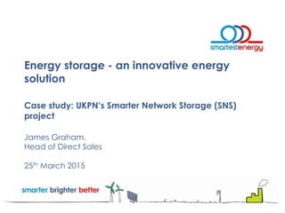 Energy storage - an innovative energy
solution
Case study: UKPN’s Smarter Network Storage (SNS)
project
James Graham,
Head of Direct Sales
25th March 2015
 