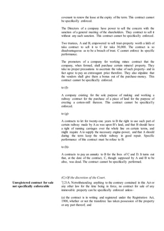 covenant to renew the lease at the expiry of the term. This contract cannot
be specifically enforced.
The Directors of a company have power to sell the concern with the
sanction of a general meeting of the shareholders. They contract to sell it
without any such sanction. This contract cannot be specifically enforced.
Two trustees, A and B, empowered to sell trust-property worth a lakh of
taka contract to sell it to C for taka 30,000. The contract is so
disadvantageous as to be a breach of trust. C cannot enforce its specific
performance.
The promoters of a company for working mines contract that the
company, when formed, shall purchase certain mineral property. They
take no proper precautions to ascertain the value of such property- and in
fact agree to pay an extravagant price therefore. They also stipulate that
the vendors shall give them a bonus out of the purchase-money. This
contract cannot be specifically enforced.
to (f)-
A company existing for the sole purpose of making and working a
railway contract for the purchase of a piece of land for the purpose of
erecting a cotton-mill thereon. This contract cannot be specifically
enforced.
to (g)-
A contracts to let for twenty-one years to B the right to use such part of
certain railway made by A as was upon B’s land, and that B should have
a right of running carriages over the whole line on certain terms, and
might require A to supply the necessary engine-power, and that A should
during the term keep the whole railway in good repair. Specific
performance of this contract must be refuse to B.
to (h)-
A contracts to pay an annuity to B for the lives of C and D. It turns out
that, at the date of the contract, C, though supposed by A and B to be
alive, was dead. The contract cannot be specifically performed.
(C) Of the discretion of the Court.
Unregistered contract for sale
not specifically enforceable
7[ 21A. Notwithstanding anything to the contrary contained in this Act or
any other law for the time being in force, no contract for sale of any
immovable property can be specifically enforced unless–
(a) the contract is in writing and registered under the Registration Act,
1908, whether or not the transferee has taken possession of the property
or any part thereof; and
 