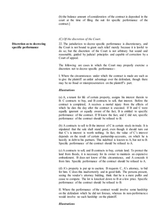 (b) the balance amount of consideration of the contract is deposited in the
court at the time of filing the suit for specific performance of the
contract.]
(C) Of the discretion of the Court.
Discretion as to decreeing
specific performance
22. The jurisdiction to decree specific performance is discretionary, and
the Court is not bound to grant such relief merely because it is lawful to
do so; but the discretion of the Court is not arbitrary but sound and
reasonable, guided by judicial principles and capable of correction by a
Court of appeal.
The following are cases in which the Court may properly exercise a
discretion not to decree specific performance:-
I. Where the circumstances under which the contract is made are such as
to give the plaintiff an unfair advantage over the defendant, though there
may be no fraud or misrepresentation on the plaintiff’s part.
Illustrations
(a) A, a tenant for life of certain property, assigns his interest therein to
B. C contracts to buy, and B contracts to sell, that interest. Before the
contract is completed, A receives a mortal injury from the effects of
which he dies the day after the contract is executed. If B and C were
equally ignorant or equally aware of the fact, B is entitled to specific
performance of the contract. If B knew the fact, and C did not, specific
performance of the contract should be refused to B.
(b) A contracts to sell to B the interest of C in certain stock-in-trade. It is
stipulated that the sale shall stand good, even though it should turn out
that C’s is interest is worth nothing. In fact, the value of C’s interest
depends on the result of certain partnership-accounts, on which he is
heavily in debt to his partners. This indebted is known to A, but not to B.
Specific performance of the contract should be refused to A.
(c) A contracts to sell, and B contracts to buy, certain land. To protect the
land from floods, it is necessary for its owner to maintain an expensive
embankment. B does not know of this circumstance, and A conceals it
from him. Specific performance of the contract should be refused to A.
(d) A’s property is put up to auction. B requests C, A’s attorney, to bid
for him. C does this inadvertently and in good faith. The persons present,
seeing the vendor’s attorney bidding, think that he is a mere puffer and
cease to compete. The lot is knocked down to B at a low price. Specific
performance of the contract should be refused to B.
II. Where the performance of the contract would involve some hardship
on the defendant which he did not foresee, whereas its non-performance
would involve no such hardship on the plaintiff.
Illustrations
 
