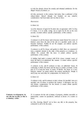 (c) who has already chosen his remedy and obtained satisfaction for the
alleged breach of contract; or
(d) who, previously to the contract, had notice that a settlement of the
subject-matter thereof (though not founded on any valuable
consideration) had been made and was then in force.
Illustrations
to clause (a)-
A, in the character of agent for B, enters into an agreement with C to buy
C’s house. A is in reality acting, not as agent for B, but on his own
account. A cannot enforce specific performance of this contract.
to clause (b)-
A contracts to sell B a house and to become tenant thereof for a term of
fourteen years from the date of the sale at a specified yearly rent. A
becomes insolvent. Neither he nor his assignee can enforce specific
performance of the contract.
A contracts to sell B a house and garden in which there are ornamental
trees, a material element in the value of the property as a residence. A,
without B’s consent fells the trees. A cannot enforce specific
performance of the contract.
A, holding land under a contract with B for a lease, commits waste, or
treats the land in an unhusband like manner. A cannot enforce specific
performance of the contract.
A contracts to let, and B contracts to take, an unfinished house, B
contracting to finish the house and the lease to contain covenants on the
part of A to keep the house in repair. B finishes the house in a very
defective manner: he cannot enforce the contract specifically, though A
and B may sue each other for compensation for breach of it.
to clause (c)-
A contracts to let, and B contracts to take, a house for specified term at a
specified rent. B refuses to perform the contract. A thereupon sues for,
and obtains, compensation for the breach. A cannot obtain specific
performance of the contact.
Contracts to sell property by
one who has no title, or who is
a voluntary settler
25. A contracts for the sale or letting of property, whether moveable or
immoveable, cannot be specifically enforced in favour of a vendor or
lessor-
(a) who, knowing himself not to have any title to the property, has
contracted to sell or let the same;
 