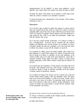 misrepresentation by the plaintiff, or upon some stipulation on the
plaintiff’s part, which adds to the contract, but which he refuses to fulfil;
(d) where the object of the parties was to produce a certain legal result,
which the contract as framed is not calculated to produce;
(e) where the parties have, subsequently to the execution of the contract,
contracted to vary it.
Illustrations
(a) A, B and C sign a writing by which they purport to contract each to
enter into a bond to D for taka 1,000. In a suit by D, to make A, B and C
separately liable each to the extent of taka 1,000, they prove that the word
“each” was inserted by mistake; that the intention was that should give a
joint bound for taka 1,000. D can obtain the performance sought only
with the variation thus set up.
(b) A sues B to compel specific performance of a contract in writing to
buy a dwelling-house. B proves that he assumed that the contract
included and adjoining yard, and the contract was so framed as to leave
it doubtful whether the yard was so included or not. The Court will refuse
to enforce the contract, except with the variation set up by B.
(c) A contracts in writing to let to B a wharf, together with a strip of A’s
land delineated in a map. Before signing the contract, B proposed orally
that he should be at liberty to substitute for the strip mentioned in the
contract another strip of A’s land of the same dimensions, and to this A
expressly assented. B then signed the written contract. A cannot obtain
specific performance of the written contract, except with the variation set
up by B.
(d) A and B enter into negotiations for the purpose of securing land for B
for his life, with remainder to his issue. They execute a contract, the terms
of which are found to confer an absolute ownership on B. The contract
so framed cannot be specifically enforced.
(e) A contracts in writing to let a house to B, for a certain term, at the rent
of taka 100 per month, putting it first into tenantable repair. The house
turns out to be not worth repairing, so, with B’s consent, A pulls it down
and erects a new house in its place: B contracting orally to pay rent at
taka 120 per mensem. B then sues to enforce specific performance of the
contract in writing. He cannot enforce it except with the variations made
by the subsequent oral contract.
(g) Against whom contracts may be specifically enforced
Relief against parties and
persons claiming under them
by subsequent title
27. Except as otherwise provided by this Chapter, specific performance
of a contract may be enforced against-
(a) either party thereto;
 
