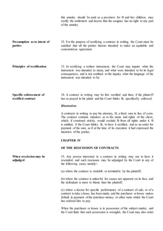 this annuity should be paid as a provision for B and her children, may
rectify the settlement and decree that the assignee has no right to any part
of the annuity.
Presumption as to intent of
parties
32. For the purpose of rectifying a contract in writing, the Court must be
satisfied that all the parties thereto intended to make an equitable and
conscientious agreement.
Principles of rectification 33. In rectifying a written instrument, the Court may inquire what the
instrument was intended to mean, and what were intended to be its legal
consequences, and is not confined to the inquiry what the language of the
instrument was intended to be.
Specific enforcement of
rectified contract
34. A contract in writing may be first rectified and then, if the plaintiff
has so prayed in his plaint and the Court thinks fit, specifically enforced.
Illustration
A contracts in writing to pay his attorney, B, a fixed sum in lieu of costs.
The contract contains mistakes as to the name and rights of the client,
which, if construed strictly, would exclude B from all rights under it. B
is entitled, if the Court thinks, fit, to have it rectified, and to an order for
payment of the sum, as if at the time of its execution it had expressed the
intention of the parties.
CHAPTER IV
OF THE RESCISSION OF CONTRACTS
When rescission may be
adjudged
35. Any person interested in a contract in writing may sue to have it
rescinded, and such rescission may be adjudged by the Court in any of
the following cases, namely:-
(a) where the contract is viodable or terminable by the plaintiff;
(b) where the contract is unlawful for causes not apparent on its face, and
the defendant is more to blame than the plaintiff;
(c) where a decree for specific performance of a contract of sale, or of a
contract to take a lease, has been made, and the purchaser or lessee makes
default in payment of the purchase-money or other sums which the Court
has ordered him to pay.
When the purchaser or lessee is in possession of the subject-matter, and
the Court finds that such possession is wrongful, the Court may also order
 