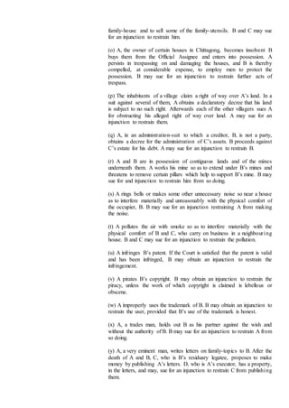 family-house and to sell some of the family-utensils. B and C may sue
for an injunction to restrain him.
(o) A, the owner of certain houses in Chittagong, becomes insolvent B
buys them from the Official Assignee and enters into possession. A
persists in trespassing on and damaging the houses, and B is thereby
compelled, at considerable expense, to employ men to protect the
possession. B may sue for an injunction to restrain further acts of
trespass.
(p) The inhabitants of a village claim a right of way over A’s land. In a
suit against several of them, A obtains a declaratory decree that his land
is subject to no such right. Afterwards each of the other villagers sues A
for obstructing his alleged right of way over land. A may sue for an
injunction to restrain them.
(q) A, in an administration-suit to which a creditor, B, is not a party,
obtains a decree for the administration of C’s assets. B proceeds against
C’s estate for his debt. A may sue for an injunction to restrain B.
(r) A and B are in possession of contiguous lands and of the mines
underneath them. A works his mine so as to extend under B’s mines and
threatens to remove certain pillars which help to support B’s mine. B may
sue for and injunction to restrain him from so doing.
(s) A rings bells or makes some other unnecessary noise so near a house
as to interfere materially and unreasonably with the physical comfort of
the occupier, B. B may sue for an injunction restraining A from making
the noise.
(t) A pollutes the air with smoke so as to interfere materially with the
physical comfort of B and C, who carry on business in a neighbouring
house. B and C may sue for an injunction to restrain the pollution.
(u) A infringes B’s patent. If the Court is satisfied that the patent is valid
and has been infringed, B may obtain an injunction to restrain the
infringement.
(v) A pirates B’s copyright. B may obtain an injunction to restrain the
piracy, unless the work of which copyright is claimed is lebellous or
obscene.
(w) A improperly uses the trademark of B. B may obtain an injunction to
restrain the user, provided that B’s use of the trademark is honest.
(x) A, a trades man, holds out B as his partner against the wish and
without the authority of B. B may sue for an injunction to restrain A from
so doing.
(y) A, a very eminent man, writes letters on family-topics to B. After the
death of A and B, C, who is B’s residuary legatee, proposes to make
money by publishing A’s letters. D, who is A’s executor, has a property,
in the letters, and may, sue for an injunction to restrain C from publishing
them.
 