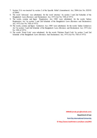 7. Section 21A was inserted by section 2 of the Specific Relief (Amendment) Act, 2004 (Act No. XXVII
of 2004)
8. The word `Advocate` was substituted, for the word `attorney` by section 3 and 2nd Schedule of the
Bangladesh Laws (Revision and Declaration) Act, 1973 (Act No. VIII of 1973)
9. The words, comma and figure `Registration Act, 1908` were substituted, for the words `Indian
Registration Act` by section 3 and 2nd Schedule of the Bangladesh Laws (Revision and Declaration)
Act, 1973 (Act No. VIII of 1973)
10. The words, comma and figure `Limitation Act, 1908` were substituted, for the words `Indian Limitation
Act` by section 3 and 2nd Schedule of the Bangladesh Laws (Revision and Declaration) Act, 1973 (Act
No. VIII of 1973)
11. The words `Penal Code` were substituted, for the words `Pakistan Penal Code` by section 3 and 2nd
Schedule of the Bangladesh Laws (Revision And Declaration) Act, 1973 (Act No. VIII of 1973)
ARNAB (arnab.pciu@outlook.com)
Department of Law
Port City International University
© http://www.lawthinkers.com/bare-acts/#H3
 