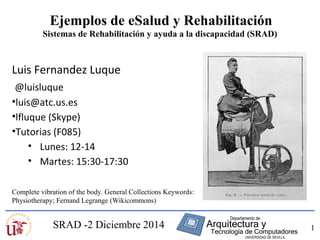 1 
Ejemplos de eSalud y Rehabilitación 
Sistemas de Rehabilitación y ayuda a la discapacidad (SRAD) 
Luis Fernandez Luque 
@luisluque 
•luis@atc.us.es 
•lfluque (Skype) 
•Tutorias (F085) 
• Lunes: 12-14 
• Martes: 15:30-17:30 
Complete vibration of the body. General Collections Keywords: 
Physiotherapy; Fernand Legrange (Wikicommons) 
SRAD -2 Diciembre 2014 
 