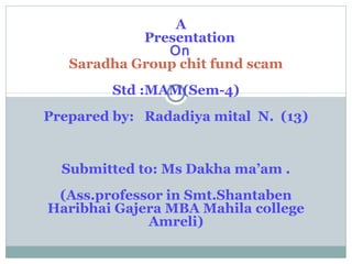 A
Presentation
On
Saradha Group chit fund scam
Std :MAM(Sem-4)
Prepared by: Radadiya mital N. (13)
Submitted to: Ms Dakha ma’am .
(Ass.professor in Smt.Shantaben
Haribhai Gajera MBA Mahila college
Amreli)
 