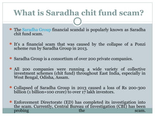 What is Saradha chit fund scam?
 The Saradha Group financial scandal is popularly known as Saradha
chit fund scam.
 It's a financial scam that was caused by the collapse of a Ponzi
scheme run by Saradha Group in 2013.
 Saradha Group is a consortium of over 200 private companies.
 All 200 companies were running a wide variety of collective
investment schemes (chit fund) throughout East India, especially in
West Bengal, Odisha, Assam.
 Collapsed of Saradha Group in 2013 caused a loss of Rs 200-300
billion (1 billion=100 crore) to over 17 lakh investors.
 Enforcement Directorate (ED) has completed its investigation into
the scam. Currently, Central Bureau of Investigation (CBI) has been
probing the scam.
 