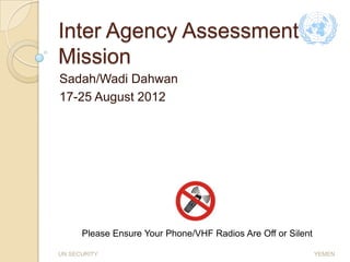 Inter Agency Assessment
Mission
Sadah/Wadi Dahwan
17-25 August 2012




      Please Ensure Your Phone/VHF Radios Are Off or Silent

UN SECURITY                                                   YEMEN
 