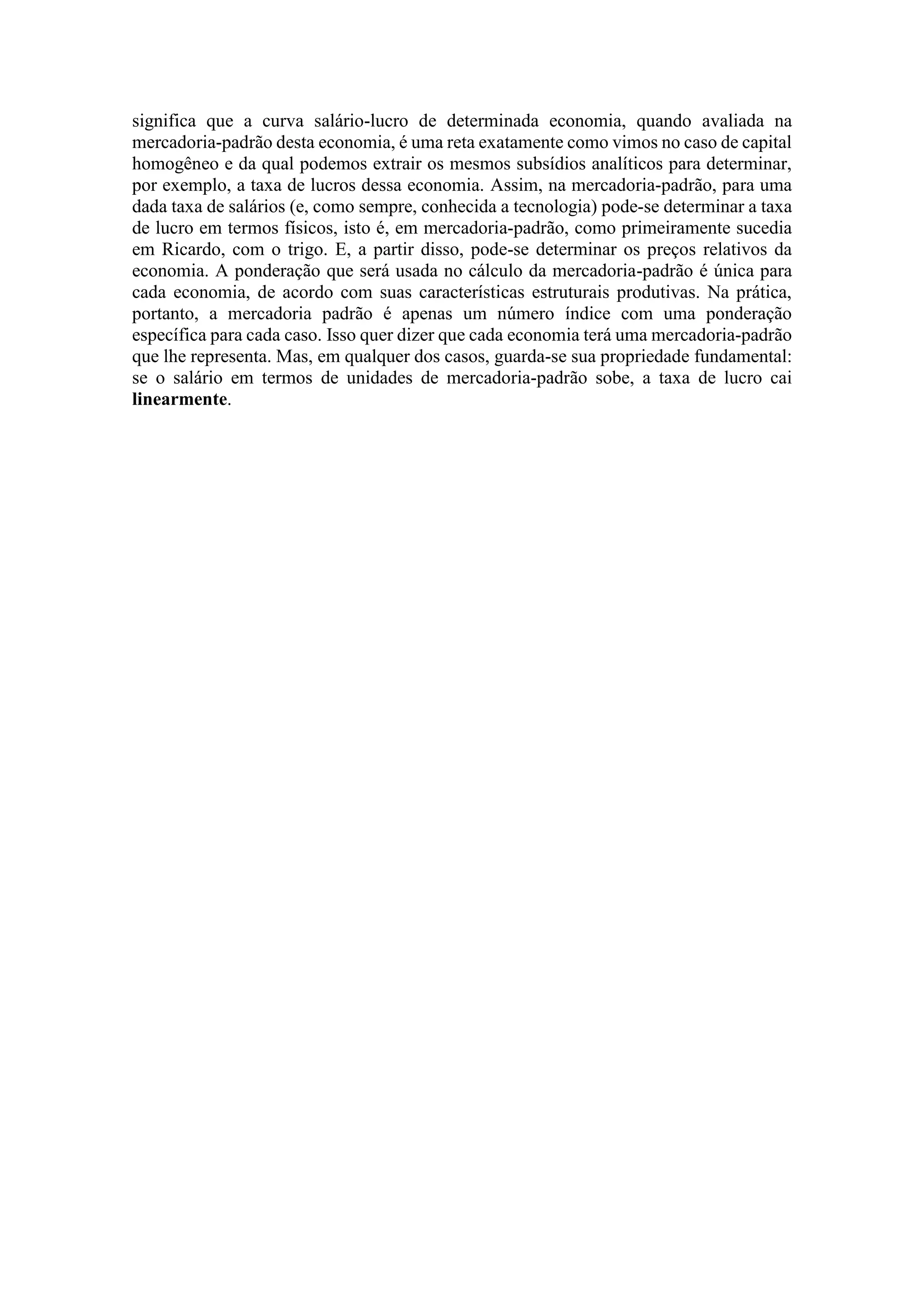 significa que a curva salário-lucro de determinada economia, quando avaliada na
mercadoria-padrão desta economia, é uma reta exatamente como vimos no caso de capital
homogêneo e da qual podemos extrair os mesmos subsídios analíticos para determinar,
por exemplo, a taxa de lucros dessa economia. Assim, na mercadoria-padrão, para uma
dada taxa de salários (e, como sempre, conhecida a tecnologia) pode-se determinar a taxa
de lucro em termos físicos, isto é, em mercadoria-padrão, como primeiramente sucedia
em Ricardo, com o trigo. E, a partir disso, pode-se determinar os preços relativos da
economia. A ponderação que será usada no cálculo da mercadoria-padrão é única para
cada economia, de acordo com suas características estruturais produtivas. Na prática,
portanto, a mercadoria padrão é apenas um número índice com uma ponderação
específica para cada caso. Isso quer dizer que cada economia terá uma mercadoria-padrão
que lhe representa. Mas, em qualquer dos casos, guarda-se sua propriedade fundamental:
se o salário em termos de unidades de mercadoria-padrão sobe, a taxa de lucro cai
linearmente.
 