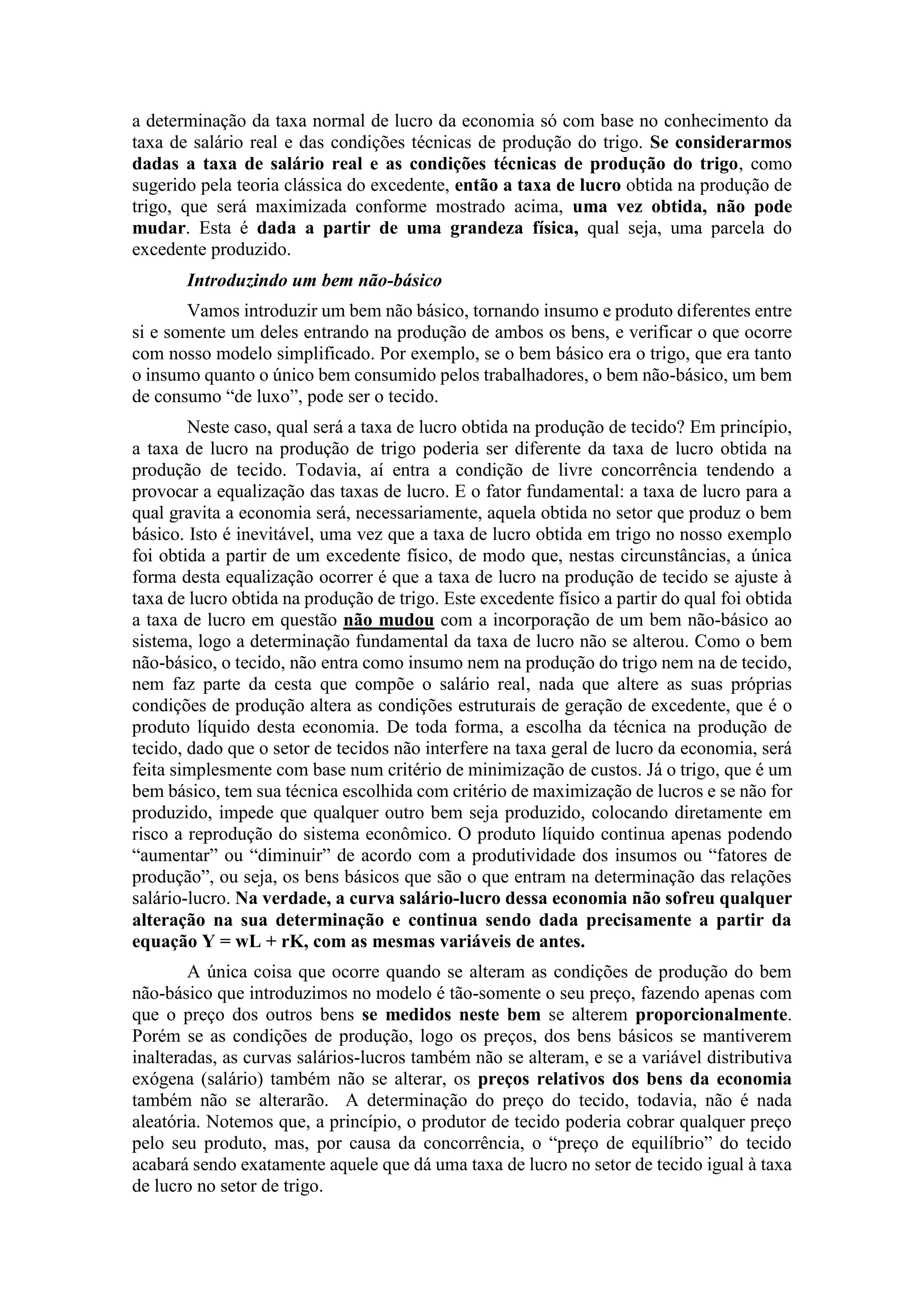 a determinação da taxa normal de lucro da economia só com base no conhecimento da
taxa de salário real e das condições técnicas de produção do trigo. Se considerarmos
dadas a taxa de salário real e as condições técnicas de produção do trigo, como
sugerido pela teoria clássica do excedente, então a taxa de lucro obtida na produção de
trigo, que será maximizada conforme mostrado acima, uma vez obtida, não pode
mudar. Esta é dada a partir de uma grandeza física, qual seja, uma parcela do
excedente produzido.
Introduzindo um bem não-básico
Vamos introduzir um bem não básico, tornando insumo e produto diferentes entre
si e somente um deles entrando na produção de ambos os bens, e verificar o que ocorre
com nosso modelo simplificado. Por exemplo, se o bem básico era o trigo, que era tanto
o insumo quanto o único bem consumido pelos trabalhadores, o bem não-básico, um bem
de consumo “de luxo”, pode ser o tecido.
Neste caso, qual será a taxa de lucro obtida na produção de tecido? Em princípio,
a taxa de lucro na produção de trigo poderia ser diferente da taxa de lucro obtida na
produção de tecido. Todavia, aí entra a condição de livre concorrência tendendo a
provocar a equalização das taxas de lucro. E o fator fundamental: a taxa de lucro para a
qual gravita a economia será, necessariamente, aquela obtida no setor que produz o bem
básico. Isto é inevitável, uma vez que a taxa de lucro obtida em trigo no nosso exemplo
foi obtida a partir de um excedente físico, de modo que, nestas circunstâncias, a única
forma desta equalização ocorrer é que a taxa de lucro na produção de tecido se ajuste à
taxa de lucro obtida na produção de trigo. Este excedente físico a partir do qual foi obtida
a taxa de lucro em questão não mudou com a incorporação de um bem não-básico ao
sistema, logo a determinação fundamental da taxa de lucro não se alterou. Como o bem
não-básico, o tecido, não entra como insumo nem na produção do trigo nem na de tecido,
nem faz parte da cesta que compõe o salário real, nada que altere as suas próprias
condições de produção altera as condições estruturais de geração de excedente, que é o
produto líquido desta economia. De toda forma, a escolha da técnica na produção de
tecido, dado que o setor de tecidos não interfere na taxa geral de lucro da economia, será
feita simplesmente com base num critério de minimização de custos. Já o trigo, que é um
bem básico, tem sua técnica escolhida com critério de maximização de lucros e se não for
produzido, impede que qualquer outro bem seja produzido, colocando diretamente em
risco a reprodução do sistema econômico. O produto líquido continua apenas podendo
“aumentar” ou “diminuir” de acordo com a produtividade dos insumos ou “fatores de
produção”, ou seja, os bens básicos que são o que entram na determinação das relações
salário-lucro. Na verdade, a curva salário-lucro dessa economia não sofreu qualquer
alteração na sua determinação e continua sendo dada precisamente a partir da
equação Y = wL + rK, com as mesmas variáveis de antes.
A única coisa que ocorre quando se alteram as condições de produção do bem
não-básico que introduzimos no modelo é tão-somente o seu preço, fazendo apenas com
que o preço dos outros bens se medidos neste bem se alterem proporcionalmente.
Porém se as condições de produção, logo os preços, dos bens básicos se mantiverem
inalteradas, as curvas salários-lucros também não se alteram, e se a variável distributiva
exógena (salário) também não se alterar, os preços relativos dos bens da economia
também não se alterarão. A determinação do preço do tecido, todavia, não é nada
aleatória. Notemos que, a princípio, o produtor de tecido poderia cobrar qualquer preço
pelo seu produto, mas, por causa da concorrência, o “preço de equilíbrio” do tecido
acabará sendo exatamente aquele que dá uma taxa de lucro no setor de tecido igual à taxa
de lucro no setor de trigo.
 