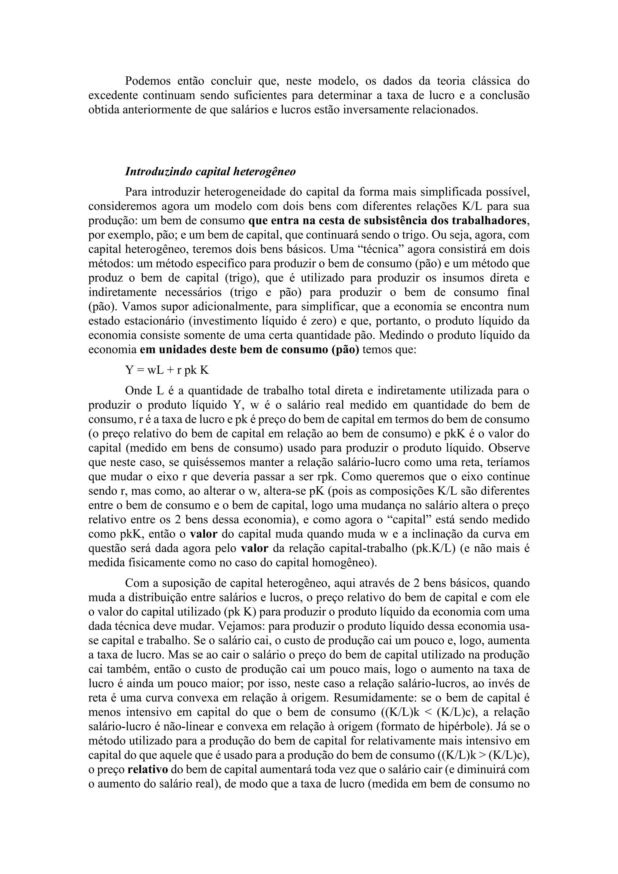 Podemos então concluir que, neste modelo, os dados da teoria clássica do
excedente continuam sendo suficientes para determinar a taxa de lucro e a conclusão
obtida anteriormente de que salários e lucros estão inversamente relacionados.
Introduzindo capital heterogêneo
Para introduzir heterogeneidade do capital da forma mais simplificada possível,
consideremos agora um modelo com dois bens com diferentes relações K/L para sua
produção: um bem de consumo que entra na cesta de subsistência dos trabalhadores,
por exemplo, pão; e um bem de capital, que continuará sendo o trigo. Ou seja, agora, com
capital heterogêneo, teremos dois bens básicos. Uma “técnica” agora consistirá em dois
métodos: um método especifico para produzir o bem de consumo (pão) e um método que
produz o bem de capital (trigo), que é utilizado para produzir os insumos direta e
indiretamente necessários (trigo e pão) para produzir o bem de consumo final
(pão). Vamos supor adicionalmente, para simplificar, que a economia se encontra num
estado estacionário (investimento líquido é zero) e que, portanto, o produto líquido da
economia consiste somente de uma certa quantidade pão. Medindo o produto líquido da
economia em unidades deste bem de consumo (pão) temos que:
Y = wL + r pk K
Onde L é a quantidade de trabalho total direta e indiretamente utilizada para o
produzir o produto líquido Y, w é o salário real medido em quantidade do bem de
consumo, r é a taxa de lucro e pk é preço do bem de capital em termos do bem de consumo
(o preço relativo do bem de capital em relação ao bem de consumo) e pkK é o valor do
capital (medido em bens de consumo) usado para produzir o produto líquido. Observe
que neste caso, se quiséssemos manter a relação salário-lucro como uma reta, teríamos
que mudar o eixo r que deveria passar a ser rpk. Como queremos que o eixo continue
sendo r, mas como, ao alterar o w, altera-se pK (pois as composições K/L são diferentes
entre o bem de consumo e o bem de capital, logo uma mudança no salário altera o preço
relativo entre os 2 bens dessa economia), e como agora o “capital” está sendo medido
como pkK, então o valor do capital muda quando muda w e a inclinação da curva em
questão será dada agora pelo valor da relação capital-trabalho (pk.K/L) (e não mais é
medida fisicamente como no caso do capital homogêneo).
Com a suposição de capital heterogêneo, aqui através de 2 bens básicos, quando
muda a distribuição entre salários e lucros, o preço relativo do bem de capital e com ele
o valor do capital utilizado (pk K) para produzir o produto líquido da economia com uma
dada técnica deve mudar. Vejamos: para produzir o produto líquido dessa economia usa-
se capital e trabalho. Se o salário cai, o custo de produção cai um pouco e, logo, aumenta
a taxa de lucro. Mas se ao cair o salário o preço do bem de capital utilizado na produção
cai também, então o custo de produção cai um pouco mais, logo o aumento na taxa de
lucro é ainda um pouco maior; por isso, neste caso a relação salário-lucros, ao invés de
reta é uma curva convexa em relação à origem. Resumidamente: se o bem de capital é
menos intensivo em capital do que o bem de consumo ((K/L)k < (K/L)c), a relação
salário-lucro é não-linear e convexa em relação à origem (formato de hipérbole). Já se o
método utilizado para a produção do bem de capital for relativamente mais intensivo em
capital do que aquele que é usado para a produção do bem de consumo ((K/L)k > (K/L)c),
o preço relativo do bem de capital aumentará toda vez que o salário cair (e diminuirá com
o aumento do salário real), de modo que a taxa de lucro (medida em bem de consumo no
 