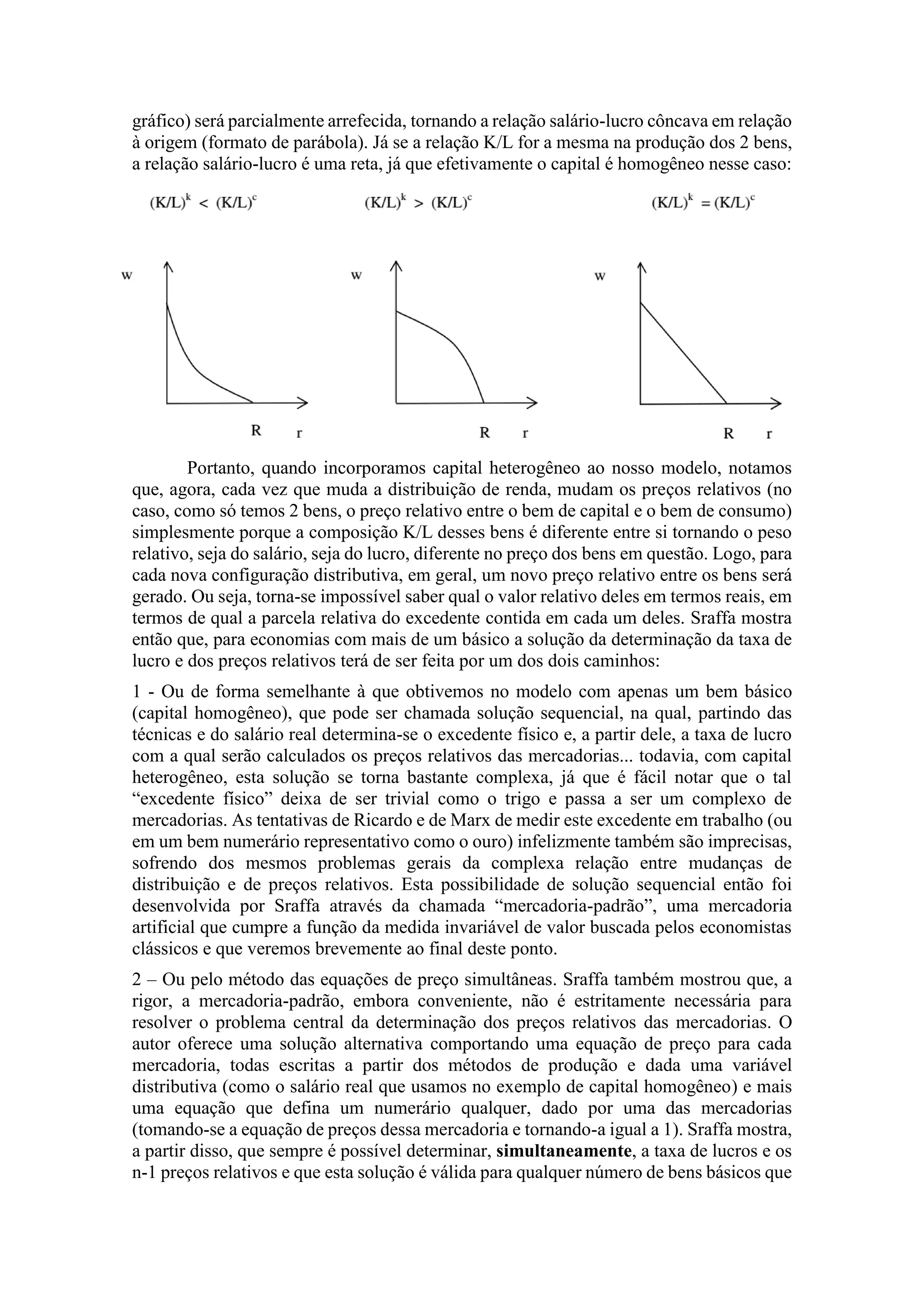 gráfico) será parcialmente arrefecida, tornando a relação salário-lucro côncava em relação
à origem (formato de parábola). Já se a relação K/L for a mesma na produção dos 2 bens,
a relação salário-lucro é uma reta, já que efetivamente o capital é homogêneo nesse caso:
Portanto, quando incorporamos capital heterogêneo ao nosso modelo, notamos
que, agora, cada vez que muda a distribuição de renda, mudam os preços relativos (no
caso, como só temos 2 bens, o preço relativo entre o bem de capital e o bem de consumo)
simplesmente porque a composição K/L desses bens é diferente entre si tornando o peso
relativo, seja do salário, seja do lucro, diferente no preço dos bens em questão. Logo, para
cada nova configuração distributiva, em geral, um novo preço relativo entre os bens será
gerado. Ou seja, torna-se impossível saber qual o valor relativo deles em termos reais, em
termos de qual a parcela relativa do excedente contida em cada um deles. Sraffa mostra
então que, para economias com mais de um básico a solução da determinação da taxa de
lucro e dos preços relativos terá de ser feita por um dos dois caminhos:
1 - Ou de forma semelhante à que obtivemos no modelo com apenas um bem básico
(capital homogêneo), que pode ser chamada solução sequencial, na qual, partindo das
técnicas e do salário real determina-se o excedente físico e, a partir dele, a taxa de lucro
com a qual serão calculados os preços relativos das mercadorias... todavia, com capital
heterogêneo, esta solução se torna bastante complexa, já que é fácil notar que o tal
“excedente físico” deixa de ser trivial como o trigo e passa a ser um complexo de
mercadorias. As tentativas de Ricardo e de Marx de medir este excedente em trabalho (ou
em um bem numerário representativo como o ouro) infelizmente também são imprecisas,
sofrendo dos mesmos problemas gerais da complexa relação entre mudanças de
distribuição e de preços relativos. Esta possibilidade de solução sequencial então foi
desenvolvida por Sraffa através da chamada “mercadoria-padrão”, uma mercadoria
artificial que cumpre a função da medida invariável de valor buscada pelos economistas
clássicos e que veremos brevemente ao final deste ponto.
2 – Ou pelo método das equações de preço simultâneas. Sraffa também mostrou que, a
rigor, a mercadoria-padrão, embora conveniente, não é estritamente necessária para
resolver o problema central da determinação dos preços relativos das mercadorias. O
autor oferece uma solução alternativa comportando uma equação de preço para cada
mercadoria, todas escritas a partir dos métodos de produção e dada uma variável
distributiva (como o salário real que usamos no exemplo de capital homogêneo) e mais
uma equação que defina um numerário qualquer, dado por uma das mercadorias
(tomando-se a equação de preços dessa mercadoria e tornando-a igual a 1). Sraffa mostra,
a partir disso, que sempre é possível determinar, simultaneamente, a taxa de lucros e os
n-1 preços relativos e que esta solução é válida para qualquer número de bens básicos que
 