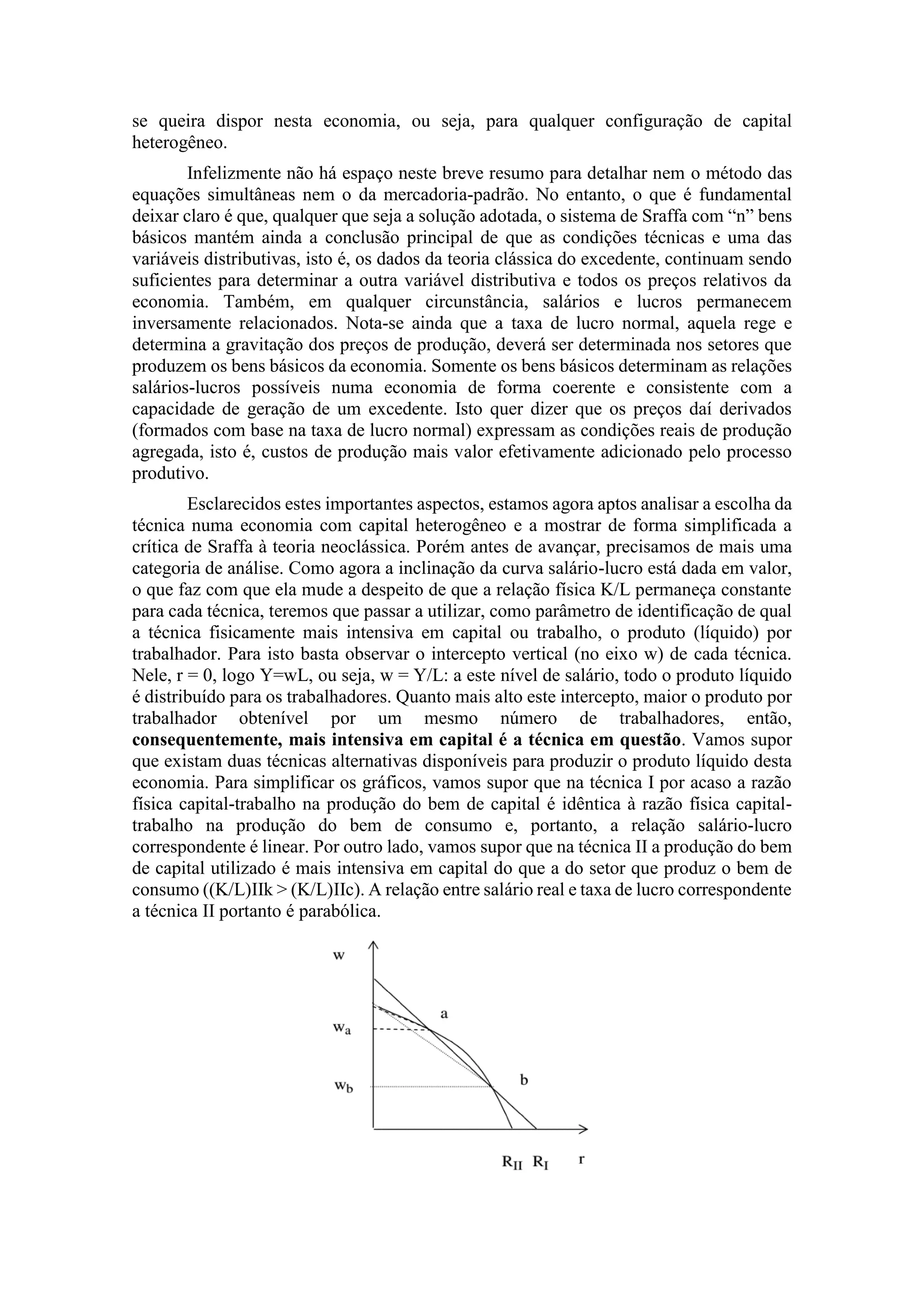 se queira dispor nesta economia, ou seja, para qualquer configuração de capital
heterogêneo.
Infelizmente não há espaço neste breve resumo para detalhar nem o método das
equações simultâneas nem o da mercadoria-padrão. No entanto, o que é fundamental
deixar claro é que, qualquer que seja a solução adotada, o sistema de Sraffa com “n” bens
básicos mantém ainda a conclusão principal de que as condições técnicas e uma das
variáveis distributivas, isto é, os dados da teoria clássica do excedente, continuam sendo
suficientes para determinar a outra variável distributiva e todos os preços relativos da
economia. Também, em qualquer circunstância, salários e lucros permanecem
inversamente relacionados. Nota-se ainda que a taxa de lucro normal, aquela rege e
determina a gravitação dos preços de produção, deverá ser determinada nos setores que
produzem os bens básicos da economia. Somente os bens básicos determinam as relações
salários-lucros possíveis numa economia de forma coerente e consistente com a
capacidade de geração de um excedente. Isto quer dizer que os preços daí derivados
(formados com base na taxa de lucro normal) expressam as condições reais de produção
agregada, isto é, custos de produção mais valor efetivamente adicionado pelo processo
produtivo.
Esclarecidos estes importantes aspectos, estamos agora aptos analisar a escolha da
técnica numa economia com capital heterogêneo e a mostrar de forma simplificada a
crítica de Sraffa à teoria neoclássica. Porém antes de avançar, precisamos de mais uma
categoria de análise. Como agora a inclinação da curva salário-lucro está dada em valor,
o que faz com que ela mude a despeito de que a relação física K/L permaneça constante
para cada técnica, teremos que passar a utilizar, como parâmetro de identificação de qual
a técnica fisicamente mais intensiva em capital ou trabalho, o produto (líquido) por
trabalhador. Para isto basta observar o intercepto vertical (no eixo w) de cada técnica.
Nele, r = 0, logo Y=wL, ou seja, w = Y/L: a este nível de salário, todo o produto líquido
é distribuído para os trabalhadores. Quanto mais alto este intercepto, maior o produto por
trabalhador obtenível por um mesmo número de trabalhadores, então,
consequentemente, mais intensiva em capital é a técnica em questão. Vamos supor
que existam duas técnicas alternativas disponíveis para produzir o produto líquido desta
economia. Para simplificar os gráficos, vamos supor que na técnica I por acaso a razão
física capital-trabalho na produção do bem de capital é idêntica à razão física capital-
trabalho na produção do bem de consumo e, portanto, a relação salário-lucro
correspondente é linear. Por outro lado, vamos supor que na técnica II a produção do bem
de capital utilizado é mais intensiva em capital do que a do setor que produz o bem de
consumo ((K/L)IIk > (K/L)IIc). A relação entre salário real e taxa de lucro correspondente
a técnica II portanto é parabólica.
 