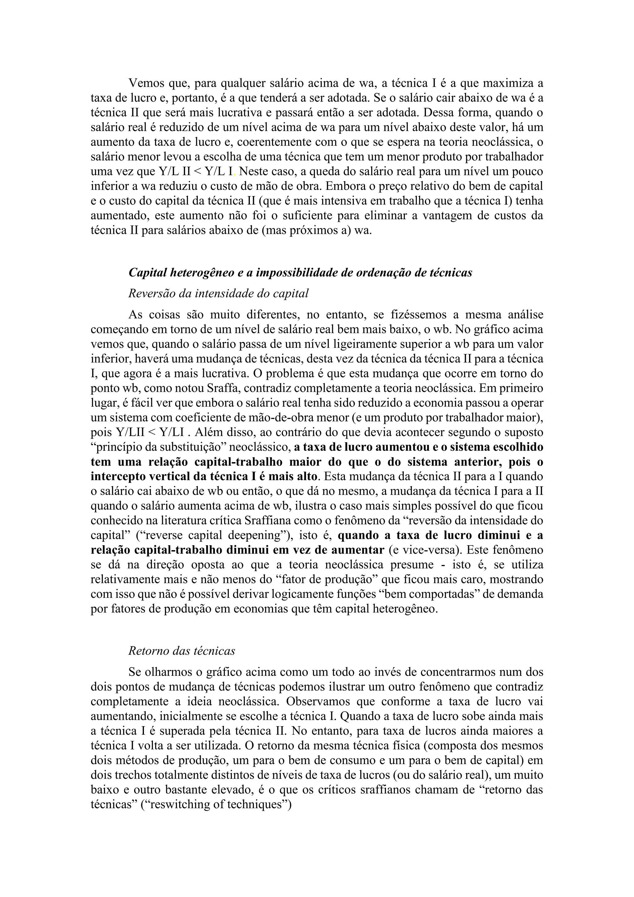 Vemos que, para qualquer salário acima de wa, a técnica I é a que maximiza a
taxa de lucro e, portanto, é a que tenderá a ser adotada. Se o salário cair abaixo de wa é a
técnica II que será mais lucrativa e passará então a ser adotada. Dessa forma, quando o
salário real é reduzido de um nível acima de wa para um nível abaixo deste valor, há um
aumento da taxa de lucro e, coerentemente com o que se espera na teoria neoclássica, o
salário menor levou a escolha de uma técnica que tem um menor produto por trabalhador
uma vez que Y/L II < Y/L I. Neste caso, a queda do salário real para um nível um pouco
inferior a wa reduziu o custo de mão de obra. Embora o preço relativo do bem de capital
e o custo do capital da técnica II (que é mais intensiva em trabalho que a técnica I) tenha
aumentado, este aumento não foi o suficiente para eliminar a vantagem de custos da
técnica II para salários abaixo de (mas próximos a) wa.
Capital heterogêneo e a impossibilidade de ordenação de técnicas
Reversão da intensidade do capital
As coisas são muito diferentes, no entanto, se fizéssemos a mesma análise
começando em torno de um nível de salário real bem mais baixo, o wb. No gráfico acima
vemos que, quando o salário passa de um nível ligeiramente superior a wb para um valor
inferior, haverá uma mudança de técnicas, desta vez da técnica da técnica II para a técnica
I, que agora é a mais lucrativa. O problema é que esta mudança que ocorre em torno do
ponto wb, como notou Sraffa, contradiz completamente a teoria neoclássica. Em primeiro
lugar, é fácil ver que embora o salário real tenha sido reduzido a economia passou a operar
um sistema com coeficiente de mão-de-obra menor (e um produto por trabalhador maior),
pois Y/LII < Y/LI . Além disso, ao contrário do que devia acontecer segundo o suposto
“princípio da substituição” neoclássico, a taxa de lucro aumentou e o sistema escolhido
tem uma relação capital-trabalho maior do que o do sistema anterior, pois o
intercepto vertical da técnica I é mais alto. Esta mudança da técnica II para a I quando
o salário cai abaixo de wb ou então, o que dá no mesmo, a mudança da técnica I para a II
quando o salário aumenta acima de wb, ilustra o caso mais simples possível do que ficou
conhecido na literatura crítica Sraffiana como o fenômeno da “reversão da intensidade do
capital” (“reverse capital deepening”), isto é, quando a taxa de lucro diminui e a
relação capital-trabalho diminui em vez de aumentar (e vice-versa). Este fenômeno
se dá na direção oposta ao que a teoria neoclássica presume - isto é, se utiliza
relativamente mais e não menos do “fator de produção” que ficou mais caro, mostrando
com isso que não é possível derivar logicamente funções “bem comportadas” de demanda
por fatores de produção em economias que têm capital heterogêneo.
Retorno das técnicas
Se olharmos o gráfico acima como um todo ao invés de concentrarmos num dos
dois pontos de mudança de técnicas podemos ilustrar um outro fenômeno que contradiz
completamente a ideia neoclássica. Observamos que conforme a taxa de lucro vai
aumentando, inicialmente se escolhe a técnica I. Quando a taxa de lucro sobe ainda mais
a técnica I é superada pela técnica II. No entanto, para taxa de lucros ainda maiores a
técnica I volta a ser utilizada. O retorno da mesma técnica física (composta dos mesmos
dois métodos de produção, um para o bem de consumo e um para o bem de capital) em
dois trechos totalmente distintos de níveis de taxa de lucros (ou do salário real), um muito
baixo e outro bastante elevado, é o que os críticos sraffianos chamam de “retorno das
técnicas” (“reswitching of techniques”)
 
