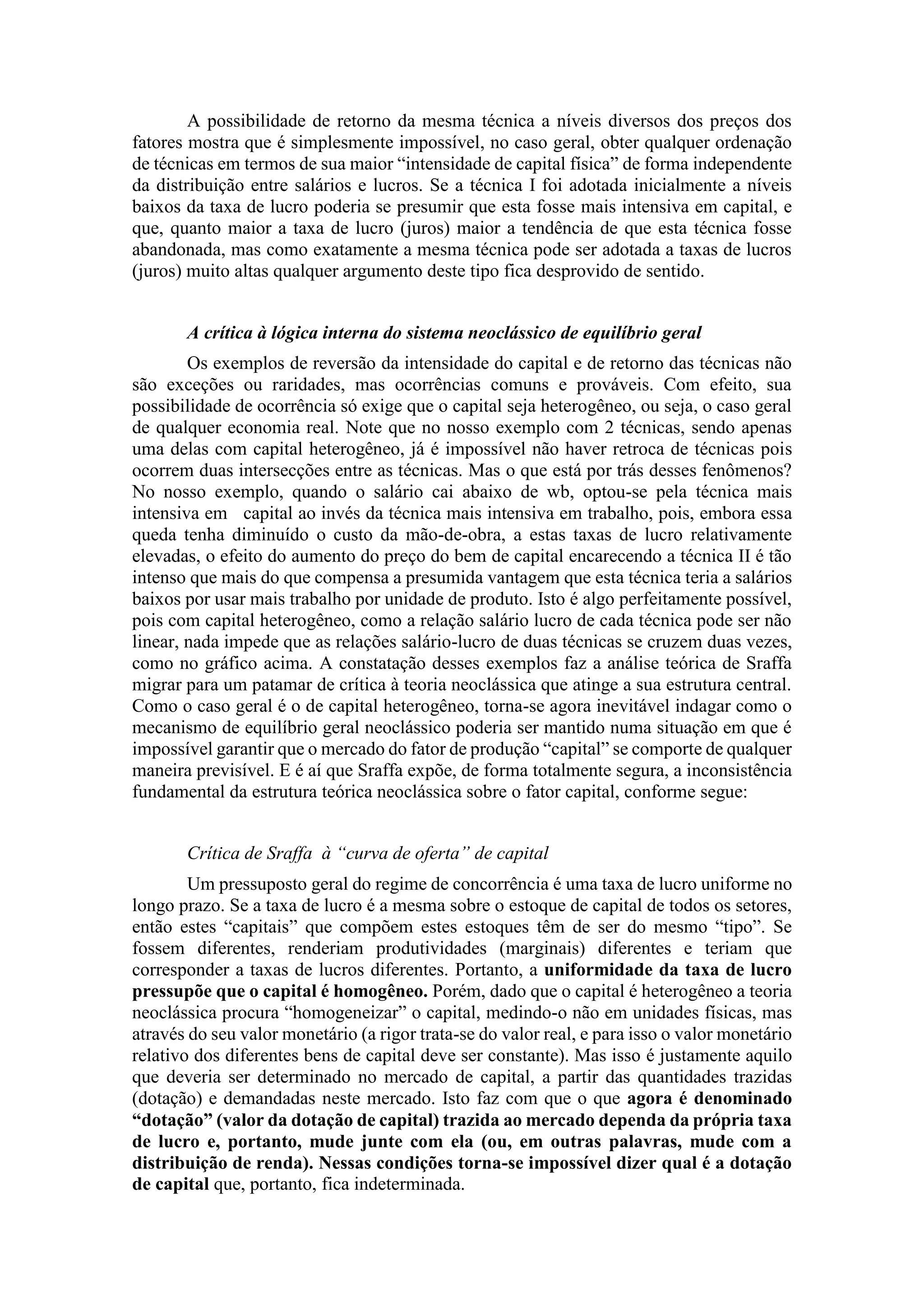 A possibilidade de retorno da mesma técnica a níveis diversos dos preços dos
fatores mostra que é simplesmente impossível, no caso geral, obter qualquer ordenação
de técnicas em termos de sua maior “intensidade de capital física” de forma independente
da distribuição entre salários e lucros. Se a técnica I foi adotada inicialmente a níveis
baixos da taxa de lucro poderia se presumir que esta fosse mais intensiva em capital, e
que, quanto maior a taxa de lucro (juros) maior a tendência de que esta técnica fosse
abandonada, mas como exatamente a mesma técnica pode ser adotada a taxas de lucros
(juros) muito altas qualquer argumento deste tipo fica desprovido de sentido.
A crítica à lógica interna do sistema neoclássico de equilíbrio geral
Os exemplos de reversão da intensidade do capital e de retorno das técnicas não
são exceções ou raridades, mas ocorrências comuns e prováveis. Com efeito, sua
possibilidade de ocorrência só exige que o capital seja heterogêneo, ou seja, o caso geral
de qualquer economia real. Note que no nosso exemplo com 2 técnicas, sendo apenas
uma delas com capital heterogêneo, já é impossível não haver retroca de técnicas pois
ocorrem duas intersecções entre as técnicas. Mas o que está por trás desses fenômenos?
No nosso exemplo, quando o salário cai abaixo de wb, optou-se pela técnica mais
intensiva em capital ao invés da técnica mais intensiva em trabalho, pois, embora essa
queda tenha diminuído o custo da mão-de-obra, a estas taxas de lucro relativamente
elevadas, o efeito do aumento do preço do bem de capital encarecendo a técnica II é tão
intenso que mais do que compensa a presumida vantagem que esta técnica teria a salários
baixos por usar mais trabalho por unidade de produto. Isto é algo perfeitamente possível,
pois com capital heterogêneo, como a relação salário lucro de cada técnica pode ser não
linear, nada impede que as relações salário-lucro de duas técnicas se cruzem duas vezes,
como no gráfico acima. A constatação desses exemplos faz a análise teórica de Sraffa
migrar para um patamar de crítica à teoria neoclássica que atinge a sua estrutura central.
Como o caso geral é o de capital heterogêneo, torna-se agora inevitável indagar como o
mecanismo de equilíbrio geral neoclássico poderia ser mantido numa situação em que é
impossível garantir que o mercado do fator de produção “capital” se comporte de qualquer
maneira previsível. E é aí que Sraffa expõe, de forma totalmente segura, a inconsistência
fundamental da estrutura teórica neoclássica sobre o fator capital, conforme segue:
Crítica de Sraffa à “curva de oferta” de capital
Um pressuposto geral do regime de concorrência é uma taxa de lucro uniforme no
longo prazo. Se a taxa de lucro é a mesma sobre o estoque de capital de todos os setores,
então estes “capitais” que compõem estes estoques têm de ser do mesmo “tipo”. Se
fossem diferentes, renderiam produtividades (marginais) diferentes e teriam que
corresponder a taxas de lucros diferentes. Portanto, a uniformidade da taxa de lucro
pressupõe que o capital é homogêneo. Porém, dado que o capital é heterogêneo a teoria
neoclássica procura “homogeneizar” o capital, medindo-o não em unidades físicas, mas
através do seu valor monetário (a rigor trata-se do valor real, e para isso o valor monetário
relativo dos diferentes bens de capital deve ser constante). Mas isso é justamente aquilo
que deveria ser determinado no mercado de capital, a partir das quantidades trazidas
(dotação) e demandadas neste mercado. Isto faz com que o que agora é denominado
“dotação” (valor da dotação de capital) trazida ao mercado dependa da própria taxa
de lucro e, portanto, mude junte com ela (ou, em outras palavras, mude com a
distribuição de renda). Nessas condições torna-se impossível dizer qual é a dotação
de capital que, portanto, fica indeterminada.
 